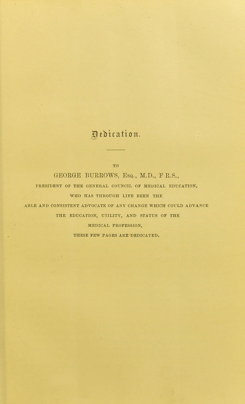 TO GEOEGE BUEROWS, Esq., M.D., F E.S., PRESIDENT OF THE GENERAL COUNCIL OF MEDICAL EDUCATION, WHO HAS THROUGH LIFE BEEN THE ABLE AND CONSISTENT ADVOCATE OF ANY CHANGE WHICH COULD ADVANCE THE EDUCATION, UTILITY, AND STATUS OF THE MEDICAL PROFESSION, THESE FEW PAGES ARE DEDICATED.