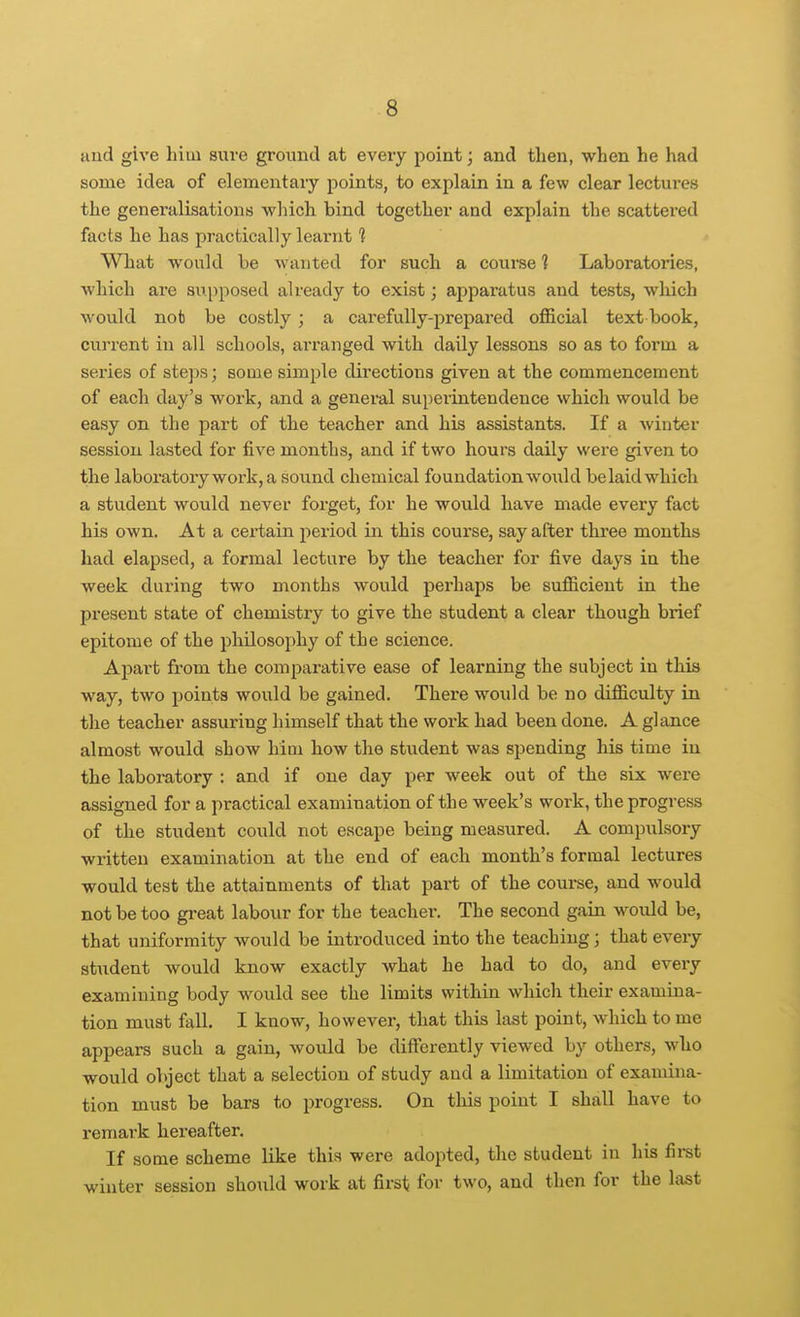 Hud give him sure ground at every point; and then, when he had some idea of elementary points, to explain in a few clear lectures the generalLsations which bind together and explain the scattered facts he has practically learnt 1 What would be wanted for such a course ] Laboratories, which are supposed already to exist; apparatus and tests, which would nob be costly ; a carefully-prepared official text book, current in all schools, arranged with daily lessons so as to form a series of steps; some simple directions given at the commencement of each day's work, and a general superintendence which would be easy on the part of the teacher and his assistants. If a winter session lasted for five months, and if two hours daily were given to the laboratory work, a sound chemical foundation would be laid which a student would never forget, for he wou.ld have made every fact his own. At a certain period in this coui'se, say after three months had elapsed, a formal lecture by the teacher for five days in the week during two months would perhaps be sufficient in the present state of chemistry to give the student a clear though brief epitome of the philosophy of the science. AjDart from the comparative ease of learning the subject in this way, two points would be gained. There would be no difficulty in the teacher assuring himself that the work had been done. A glance almost would show him how the student was spending his time in the laboratory : and if one day per week out of the six were assigned for a practical examination of the week's work, the progress of the student could not escape being measured. A compulsory written examination at the end of each month's formal lectures would test the attainments of that part of the course, and would not be too great labour for the teacher. The second gaiu would be, that uniformity would be introduced into the teaching; that every student would know exactly what he had to do, and every examining body would see the limits within which their examina- tion must fall, I know, however, that this last point, which to me appears such a gain, would be differently viewed by others, who would object that a selection of study and a limitation of examina- tion must be bars to progress. On this point I shall have to remark hereafter. If some scheme like this were adopted, the student in his fii-st winter session should work at first; for two, and then for the last