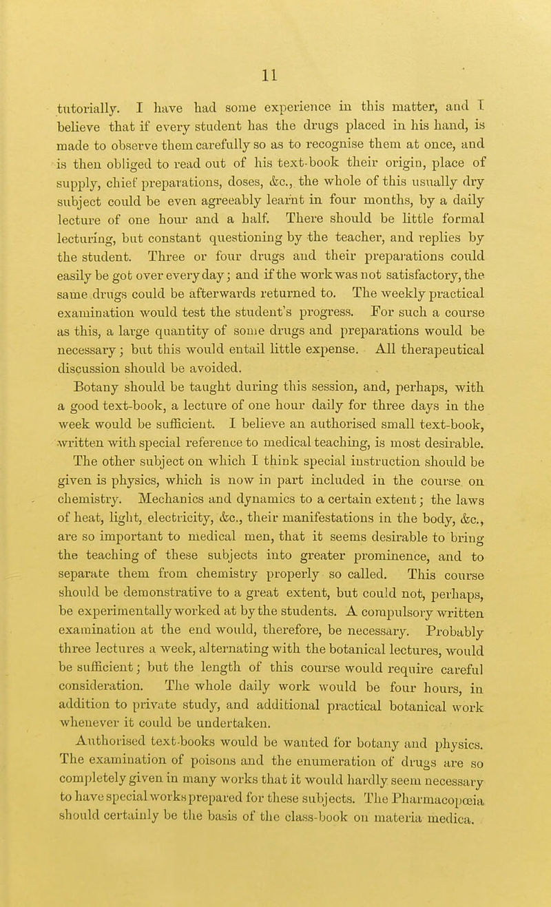 tiitorially. I have liad some experience in this matter, and T believe that if every student has the drugs placed in his hand, is made to observe them carefully so as to recognise them at once, and is then obliged to read out of his text-book their origin, place of supply, chief preparations, doses, &c., the whole of this usually dry subject could be even agreeably learnt in four months, by a daily lecture of one hova- and a half. There should be little formal lecturing, but constant questioning by the teacher, and replies by the student. Three or four drugs and their preparations could easily be got over everyday; and if the work was not satisfactory, the same drugs could be afterwards retux'ned to. The weekly practical examination w^ould test the student's progress. Eor such a course as this, a large quantity of some drugs and preparations would be necessary; but this would entail little expense. All therapeutical discussion should be avoided. Botany should be taught during this session, and, perhaps, with a good text-book, a lecture of one hour daily for thi-ee days in the week would be sufficient. I believe an authorised small text-book, written with special reference to medical teaching, is most desirable. The other subject on which I think special instruction should be given is physics, which is now in part included in the course on chemistry. Mechanics and dynamics to a certain extent; the laws of heat, light, electricity, &c., their manifestations in the body, &c., are so important to medical men, that it seems desirable to bring the teaching of these subjects into greater prominence, and to separate them from chemistry properly so called. This coui-se should be demonstrative to a great extent, but could not, perhaps, be experimentally worked at by the students. A compulsory written examination at the end would, therefore, be necessary. Probably three lectures a week, alternating with the botanical lectures, would be sufficient; but the length of this course would require careful consideration. The whole daily work would be four hours, in addition to private study, and additional practical botanical work whenever it could be undertaken. Authorised text-books would be wanted for botany and physics. The examination of poisons and the enumeration of drugs are so completely given in many works that it would hardly seem necessary to have special works prepared for these subj ects. The Pharmacopoeia should certainly be the basis of the class-book on materia medica.