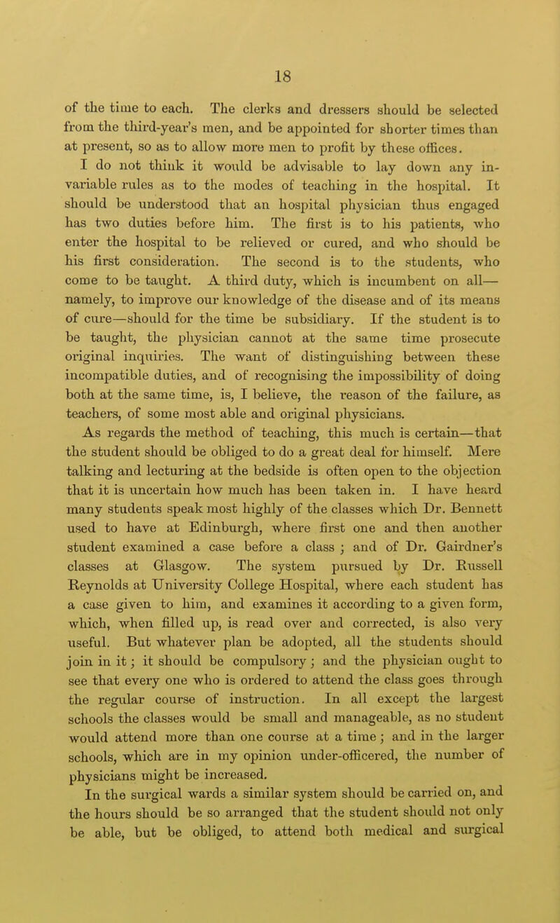 of the time to each. The clerks and dressers should be selected from the third-year's men, and be appointed for shorter times than at present, so as to allow more men to profit by these offices. I do not thiuk it woiild be advisable to lay down any in- variable rules as to the modes of teaching in the hospital. It should be understood that an hospital physician thus engaged has two duties before him. The first is to his patients, Avho enter the hospital to be relieved or cured, and who should be his first consideration. The second is to the students, who come to be taught. A third duty, which is incumbent on all— namely, to improve our knowledge of the disease and of its means of cure—should for the time be subsidiary. If the student is to be taught, the physician cannot at the same time prosecute original inquiries. The want of distinguishing between these incompatible duties, and of recognising the impossibility of doing both at the same time, is, I believe, the reason of the failure, as teachers, of some most able and original physicians. As regards the method of teaching, this much is certain—that the student should be obliged to do a great deal for himself. Mere talking and lecturing at the bedside is often open to the objection that it is uncertain how much has been taken in. I have heard many students speak most highly of the classes which Dr. Bennett used to have at Edinburgh, where first one and then another student examined a case before a class ; and of Dr. Gairdner's classes at Glasgow. The system piirsued by Dr. Russell Reynolds at University College Hospital, where each student has a case given to him, and examines it according to a given form, which, when filled up, is read over and corrected, is also very useful. But whatever plan be adopted, all the students should join in it; it should be compulsory ; and the physician ought to see that every one who is ordered to attend the class goes through the regular course of instruction. In all except the largest schools the classes would be small and manageable, as no student would attend more than one course at a time; and in the larger schools, which are in my opinion under-ofiicered, the number of physicians might be increased. In the surgical wards a similar system should be carried on, and the hours should be so arranged that the student should not only be able, but be obliged, to attend both medical and surgical