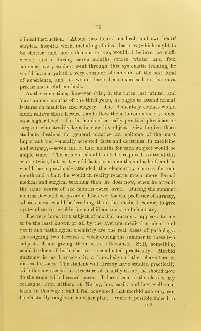 cliaical instruction. About two hours' medical, and two hours' surgical hospital work, including clinical lectures (which ought to be shorter and more demonstrative), would, I believe, be suflS.- cient ; and if during seven months (three winter and four summer) every student went through this systematic training, he would have acquired a very considei'able amount of the best kind of experience, and he would have been exercised in the most precise and useful methods. At the same time, however (viz., in the three last winter and four summer months of the third year), he ought to attend formal lectures on medicine and surgery. The elementary courses would much relieve those lectures, and allow them to commence at once on a higher level. In the hands of a really practical physician or surgeon, who steadily kept in view his object—viz., to give those students destined for general practice an epitome of the most important and generally accepted facts and doctrines in medicine and surgery,—seven and a half months for each subject would be ample time. The student should not be required to attend this course twice, but as it would last seven months and a half, and he would have previously attended the elementary courses for one month and a half, he would in reality receive much more formal medical and surgical teaching than he does now, when he attends the same course of six months twice over. During the summer months it would be possible, I believe, for the professor of surgery, whose course would be less long than the medical course, to give up two lectures weekly for morbid anatomy and chemistry. The very important subject of morbid anatomy appears to me to be the least known of all by the average medical student, and yet it and pathological chemistry are the real bases of pathology. In assigning two lectures a week during the summer to these two subjects, I am giving them scant allowance. Still, something could be done if both classes are conducted practically. Morbid anatomy is, as I receive it, a knowledge of the characters of diseased tissues. The student will already have studied practically with the microscope the structure of healthy tissue; he should now do the same with diseased parts. I have seen in the class of my colleague, Prof. Aitken, at Netley, how easily and how well men learn in this way ; and I feel convinced that morbid anatomy can be effectually taught on no other plan. Were it possible indeed to B 2