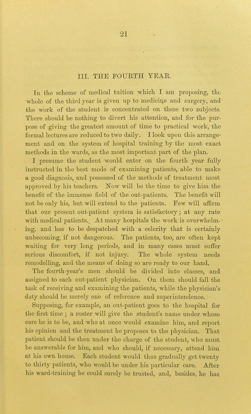 ill. THE FOURTH YEAR. In tlie scheme of medical tuition wliicli I am proposing, the ■whole of the thu-d year is given up to mediciiie and surgery, and the work of the student is concentrated on these two subjects. There should be nothing to divert his attention, and for the pur- pose of giving the greatest amount of time to practical work, the formal lectures are reduced to two daily. I look upon this arrange- ment and on the system of hospital training by the most exact methods in the wards, as the most important part of the plan. I presume the student would enter on the fourth year fully instructed in the best mode of examining patients, able to make a good diagnosis, and possessed of the methods of treatment most approved by his teachers. Now will be the time to give him the benefit of the immense field of the out-patients. The benefit will not be only his, but will extend to the patients. Few will affirm that oivr present out-patient system is satisfactory; at any rate with medical patients.. At many hospitals the work is overwhelm-- ing, and has to be despatched with a celerity that is certainly unbecoming, if not dangerous. The patients, too, are often kept waiting for very long periods, and in many cases must sufier serious discomfort, if not injury. The whole system needs remodelling, and the means of doing so are ready to our hand. The fourth-year's men should be divided into classes, and assigned to each out-patient physician. On them should fall the task of receiving and examining the patients, while the physician's duty should be merely one of reference and superintendence. Supposing, for example, an out-patient goes to the hospital for the first time ; a roster will give the student's name under whose care he is to be, and who at once would examine him, and report his opinion and the treatment he proposes to the physician. That patient should be then under the charge of the stxident, who must be answerable for him, and who should, if necessary, attend him at his own house. Each student would thus gradually get twenty to thirty patients, who would be under liis particular care. Aftex^ his ward-training he could surely be trusted, and, besides, he has