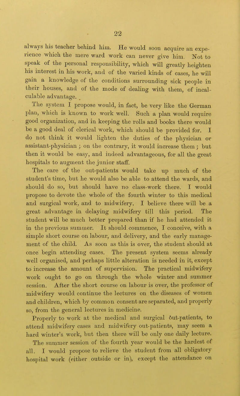 always his teacher behind him. He would soon acquire an expe- rience which the mere ward work can never give him. Not to speak of the personal responsibility, which will greatly heighten his interest in his work, and of the varied kinds of cases, he will gain a knowledge of the conditions surrounding sick people in their houses, and of the mode of dealing with them, of incal- culable advantage. The system I propose would, in fact, be very like the German plan, which is known to work well. Such a plan would require good organization, and in keeping the rolls and books there would be a good deal of clerical work, which should be provided for. I do not think it would lighten the duties of the physician or assistant-physician ; on the contrary, it would increase them ; but then it would be easy, and indeed advantageous, for all the great hospitals to augment the junior staff. The care of the out-patients would take up much of the student's time, but he would also be able to attend the wards, and should do so, but should have no class-work there. I would propose to devote the whole of the fourth winter to this medical and surgical work, and to midwifery. I believe there will be a great advantage in delaying midwifery till this period. The student will be much better prepared than if he had attended it in the previous summer. It should commence, I conceive, with a simple short course on labour, and deliveiy, and the early manage- ment of the child. As soon as this is over, the student should at once begin attending cases. The present system seems already well organised, and perhaps little alteration is needed in it, except to increase the amount of supervision. The practical midwifery work ought to go on through the whole winter and summer session. After the short course on labour is over, the professor of midwifery would continue the lectures on the diseases of women and children, which by common consent are separated, and properly so, from the general lectures in medicine. Properly to work at the medical and surgical 6ut-patients, to attend midwifery cases and midwifery out-patients, may seem a hard winter's work, but then there will be only one daily lecture. The summer session of the fourth year would be the hardest of all. I would propose to relieve the student from all obligatory hospital work (either outside or in), excejit the attendance on