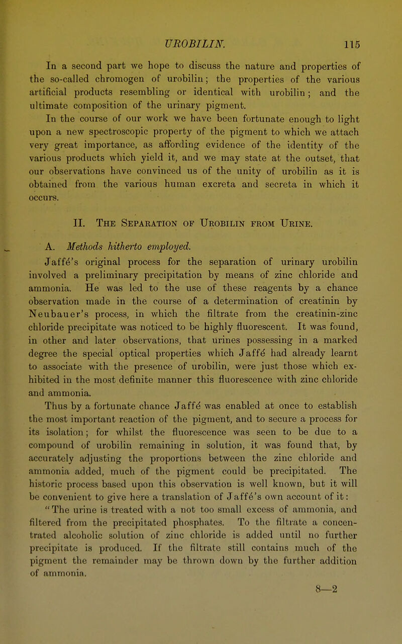 In a second part we hope to discuss the natui-e and properties of the so-called chromogen of urobilin; the properties of the various artificial products resembling or identical with urobilin; and the ultimate composition of the urinary pigment. In the course of our work we have been fortunate enough to light upon a new spectroscopic property of the pigment to which we attach very great importance, as affording evidence of the identity of the various products which yield it, and we may state at the outset, that our observations have convinced us of the unity of urobilin as it is obtained from the various human excreta and secreta in which it occurs. II. The Sepakation of Urobilin from Urine. A. Methods hitherto employed. Jaffa's original process for the separation of urinary urobilin involved a preliminary precipitation by means of zinc chloride and ammonia. He was led to the use of these reagents by a chance observation made in the course of a determination of creatinin by Neubauer's process, in which the filtrate from the creatinin-zinc chloride precipitate was noticed to be highly fluorescent. It was found, in other and later observations, that urines possessing in a marked degree the special optical properties which Jaff^ had already learnt to associate with the presence of urobilin, were just those which ex- hibited in the most definite manner this fluorescence with zinc chloride and ammonia. Thus by a fortunate chance Jaff^ was enabled at once to establish the most important reaction of the pigment, and to secure a process for its isolation; for whilst the fluorescence was seen to be due to a compound of urobilin remaining in solution, it was found that, by accurately adjusting the proportions between the zinc chloride and ammonia added, much of the pigment could be precipitated. The historic process based upon this observation is well known, but it will be convenient to give here a translation of Jaffa's own account of it:  The urine is treated with a not too small excess of ammonia, and filtered from the precipitated phosphates. To the filtrate a concen- trated alcoholic solution of zinc chloride is added until no further precipitate is produced. If the filtrate still contains much of the pigment the remainder may be thrown down by the further addition of ammonia.