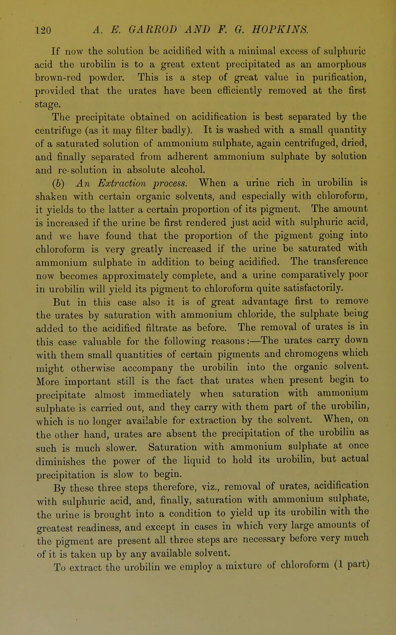 If now the solution be acidified with a minimal excess of sulphuric acid the urobilin is to a great extent precipitated as an amorphous brown-red powder. This is a step of great value in purification, provided that the urates have been efiSciently removed at the first stage. The precipitate obtained on acidification is best sepai-ated by the centrifuge (as it may filter badly). It is washed with a small quantity of a saturated solution of ammonium sulphate, again centrifuged, dried, and finally separated from adherent ammonium sulphate by solution and re-solution in absolute alcohol. (&) An Extraction process. When a urine rich in urobilin is shaken with certain organic solvents, and especially with chloroform, it yields to the latter a certain proportion of its pigment. The amount is increased if the urine be first rendered just acid with sulphuric acid, and we have found that the proportion of the pigment going into chloroform is very greatly increased if the urine be saturated with ammonium sulphate in addition to being acidified. The transference now becomes approximately complete, and a urine comparatively poor in urobilin will yield its pigment to chloroform quite satisfactorily. But in this case also it is of great advantage first to remove the urates by saturation with ammonium chloride, the sulphate being added to the acidified filtrate as before. The removal of urates is in this case valuable for the following reasons:—The urates carry down with them small quantities of certain pigments and chromogens which might otherwise accompany the urobilin into the organic solvent. More important still is the fact that urates when present begin to precipitate almost immediately when saturation with ammonium sulphate is carried out, and they carry with them part of the urobilin, which is no longer available for extraction by the solvent. When, on the other hand, urates are absent the precipitation of the urobilin as such is much slower. Saturation with ammonium sulphate at once diminishes the power of the liquid to hold its urobilin, but actual precipitation is slow to begin. By these three steps therefore, viz., removal of urates, acidification with sulphuric acid, and, finally, saturation with ammonium sulphate, the urine is brought into a condition to yield up its urobilin with the greatest readiness, and except in cases in which very large amounts of the pigment are present all three steps are necessary before very much of it is taken up by any available solvent. To extract the urobilin we employ a mixture of chloroform (1 part)