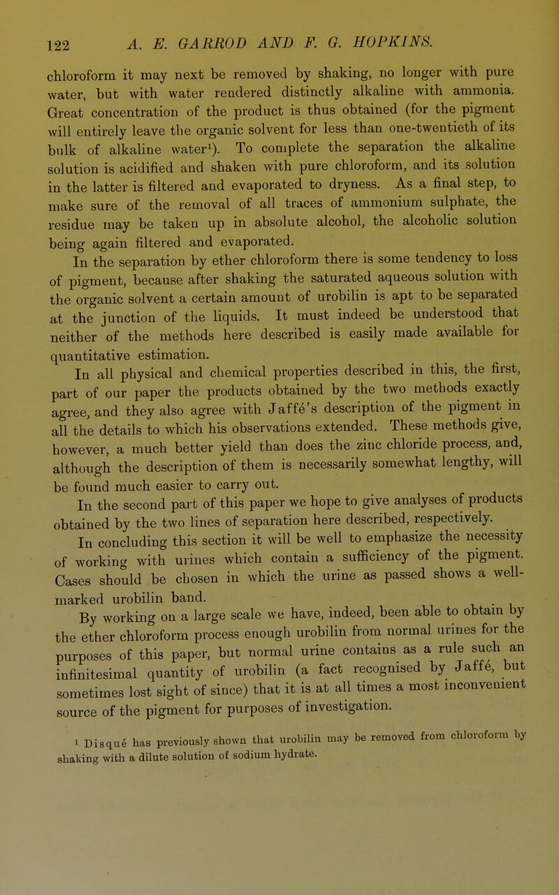 chloroform it may next be removed by shaking, no longer with pure water, but with water rendered distinctly alkaline with ammonia. Great concentration of the product is thus obtained (for the pigment will entirely leave the organic solvent for less than one-twentieth of its bulk of alkaline water^). To complete the separation the alkaline solution is acidified and shaken with pure chloroform, and its solution in the latter is filtered and evaporated to dryness. As a final step, to make sure of the removal of all traces of ammonium sulphate, the residue may be taken up in absolute alcohol, the alcoholic solution being again filtered and evaporated. In the separation by ether chloroform there is some tendency to loss of pigment, because after shaking the saturated aqueous solution with the organic solvent a certain amount of urobilin is apt to be separated at the junction of the liquids. It must indeed be understood that neither of the methods here described is easily made available for quantitative estimation. In all physical and chemical properties described in this, the first, part of our paper the products obtained by the two methods exactly agi-ee, and they also agree with Jaffe's description of the pigment in all the details to which his observations extended. These methods give, however, a much better yield than does the zinc chloride process, and, although the description of them is necessarily somewhat lengthy, will be found much easier to carry out. In the second part of this paper we hope to give analyses of products obtained by the two lines of separation here described, respectively. In concluding this section it will be well to emphasize the necessity of working with urines which contain a sufficiency of the pigment. Oases should be chosen in which the urine as passed shows a well- marked urobilin band. By working on a large scale we have, indeed, been able to obtam by the ether chloroform process enough urobilin from normal urines for the purposes of this paper, but normal urine contains as a rule such an infinitesimal quantity of urobilin (a fact recognised by Jaff6, but sometimes lost sight of since) that it is at all times a most inconvenient source of the pigment for purposes of investigation. 1 Disqu6 has previously shown that urobilin may be removed from chloroform by shaking with a dilute solution of sodium hydrate.