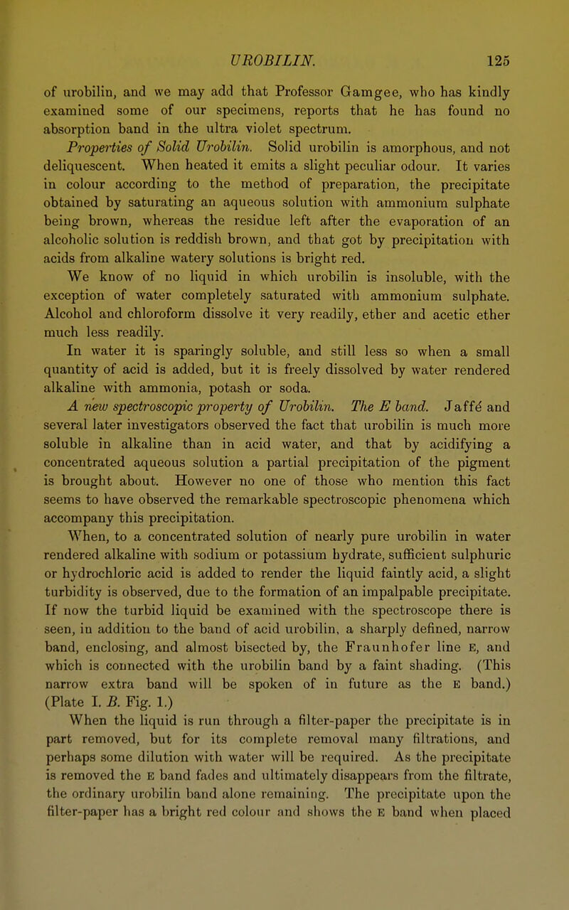 of urobilin, and we may add that Professor Gamgee, who has kindly examined some of our specimens, reports that he has found no absorption band in the ultra violet spectrum. Properties of Solid Urobilin. Solid urobilin is amorphous, and not deliquescent. When heated it emits a slight peculiar odour. It varies in colour according to the method of preparation, the precipitate obtained by saturating an aqueous solution with ammonium sulphate being brown, whereas the residue left after the evaporation of an alcoholic solution is reddish brown, and that got by precipitation with acids from alkaline watery solutions is bright red. We know of no liquid in which urobilin is insoluble, with the exception of water completely saturated with ammonium sulphate. Alcohol and chloroform dissolve it very readily, ether and acetic ether much less readily. In water it is sparingly soluble, and still less so when a small quantity of acid is added, but it is freely dissolved by water rendered alkaline with ammonia, potash or soda. A new spectroscopic property of Urobilin. The E band. Jaffd and several later investigators observed the fact that urobilin is much more soluble in alkaline than in acid water, and that by acidifying a concentrated aqueous solution a partial precipitation of the pigment is brought about. However no one of those who mention this fact seems to have observed the remarkable spectroscopic phenomena which accompany this precipitation. When, to a concentrated solution of nearly pure urobilin in water rendered alkaline with sodium or potassium hydrate, sufficient sulphuric or hydrochloric acid is added to render the liquid faintly acid, a slight turbidity is observed, due to the formation of an impalpable precipitate. If now the turbid liquid be examined with the spectroscope there is seen, in addition to the band of acid urobilin, a sharply defined, narrow band, enclosing, and almost bisected by, the Fraunhofer line E, and which is connected with the urobilin band by a faint shading. (This narrow extra band will be spoken of in future as the E band.) (Plate I. B. Fig. 1.) When the liquid is run through a filter-paper the precipitate is in part removed, but for its complete removal many filtrations, and perhaps some dilution with water will be required. As the precipitate is removed the E band fades and ultimately disappears from the filtrate, the ordinary urobilin band alone remaining. The precipitate upon the filter-paper has a bright red colour and shows the E band when placed