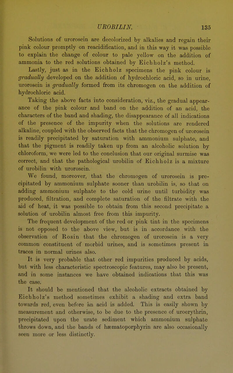 Solutions of urorosein are decolorized by alkalies and regain their pink colour promptly on reacidification, and in this way it was possible to explain the change of colour to pale yellow on the addition of ammonia to the red solutions obtained by Eichholz's method. Lastly, just as in the Eichholz specimens the pink colour is gradually developed on the addition of hydrochloric acid, so in urine, urorosein is gradually formed from its chromogen on the addition of hydrochloric acid. Taking the above facts into consideration, viz., the gradual appear- ance of the pink colour and band on the addition of an acid, the characters of the band and shading, the disappearance of all indications of the presence of the impurity when the solutions are rendered alkaline, coupled with the observed facts that the chromogen of urorosein is readily precipitated by saturation with ammonium sulphate, and that the pigment is readily taken up from an alcoholic solution by chloroform, we were led to the conclusion that our original surmise was correct, and that the pathological urobilin of Eichholz is a mixture of urobilin with urorosein. We found, moreover, that the chromogen of urorosein is pre- cipitated by ammonium sulphate sooner than urobilin is, so that on adding ammonium sulphate to the cold urine until turbidity was produced, filtration, and complete saturation of the filtrate with the aid of heat, it was possible to obtain from this second precipitate a solution of urobilin almost free from this impurity. The frequent development of the red or pink tint in the specimens is not opposed to the above view, but is in accordance with the observation of Rosin that the chromogen of urorosein is a very common constituent of morbid urines, and is sometimes present in traces in normal urines also. It is very probable that other red impurities produced by acids, but with less characteristic spectroscopic features, may also be present, and in some instances we have obtained indications that this was the case. It should be mentioned that the alcoholic extracts obtained by Eichholz's method sometimes exhibit a shading and extra band towards red, even before an acid is added. This is easily shown by measurement and otherwise, to be due to the presence of uroerythrin, precipitated upon the urate sediment which ammonium sulphate throws down, and the bands of hsematoporphyrin are also occasionally seen more or less distinctly.