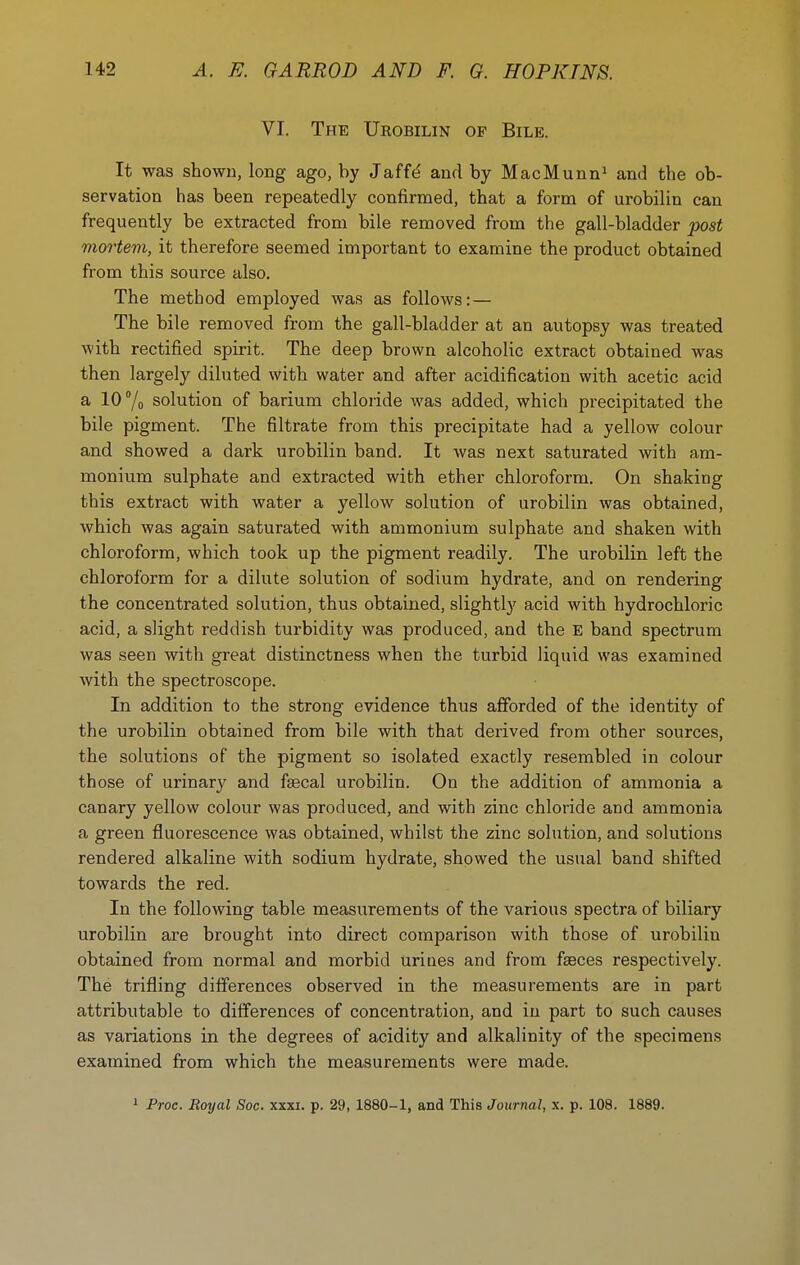 VI. The Urobilin of Bile. It was shown, long ago, by Jaffd and by MacMunn^ and the ob- servation has been repeatedly confirmed, that a form of urobilin can frequently be extracted from bile removed from the gall-bladder post mortem, it therefore seemed important to examine the product obtained from this source also. The method employed was as follows: — The bile removed from the gall-bladder at an autopsy was treated with rectified spirit. The deep brown alcoholic extract obtained was then largely diluted with water and after acidification with acetic acid a 10 7o solution of barium chloride was added, which precipitated the bile pigment. The filtrate from this precipitate had a yellow colour and showed a dark urobilin band. It was next saturated with am- monium sulphate and extracted with ether chloroform. On shaking this extract with water a yellow solution of urobilin was obtained, which was again saturated with ammonium sulphate and shaken with chloroform, which took up the pigment readily. The urobilin left the chloroform for a dilute solution of sodium hydrate, and on rendering the concentrated solution, thus obtained, slightly acid with hydrochloric acid, a slight reddish turbidity was produced, and the E band spectrum was seen with great distinctness when the turbid liquid was examined with the spectroscope. In addition to the strong evidence thus afforded of the identity of the urobilin obtained from bile with that derived from other sources, the solutions of the pigment so isolated exactly resembled in colour those of urinary and faecal urobilin. On the addition of ammonia a canary yellow colour was produced, and with zinc chloride and ammonia a green fluorescence was obtained, whilst the zinc solution, and solutions rendered alkaline with sodium hydrate, showed the usual band shifted towards the red. In the following table measurements of the various spectra of biliary urobilin are brought into direct comparison with those of urobilin obtained from normal and morbid uriues and from faeces respectively. The trifling differences observed in the measurements are in part attributable to differences of concentration, and in part to such causes as variations in the degrees of acidity and alkalinity of the specimens examined from which the measurements were made. » Proc. Royal Soc. xxxi. p. 29, 1880-1, and This Journal, x. p. 108. 1889.