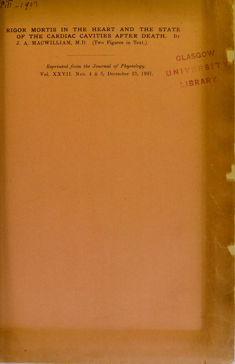 /»,77 _/f«i RIGOR MORTIS IN THE HEART AND THE STATE OF THE CARDIAC CAVITIES AFTER DEATH. Jiv J. A. MACWILLIAM, M.D. (Two Figures in Text.) Reprinted from the Journal of Physiology. Vol. XXVII. Nos. 4 & 5, December 23, 1901. I