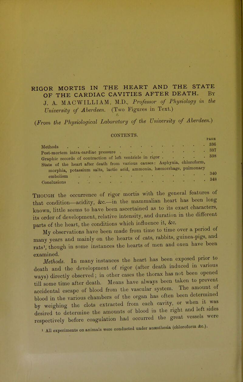 RIGOR MORTIS IN THE HEART AND THE STATE OF THE CARDIAC CAVITIES AFTER DEATH. By J. A. MAC WILLIAM, M.D., Professor of Physiology in the University of Aberdeen. (Two Figures in Text.) c {From the Physiological Laboratory of the University of Aberdeen.) CONTENTS. PAGE Methods 337 Post-mortem intra-eardiac pressure Graphic records of contraction of left ventricle in rigor 338 State of the heart after death from various causes: Asphyxia, chloroform, morphia, potassium salts, lactic acid, ammonia, hemorrhage, pulmonary embolism Conclusions Though the occurrence of rigor mortis with the general features of that condition—acidity, &c—in the mammalian heart has been long known, little seems to have been ascertained as to its exact characters, its order of development, relative intensity, and duration in the different parts of the heart, the conditions which influence it, &c. My observations have been made from time to time over a period of many years and mainly on the hearts of cats, rabbits, guinea-pigs, and rats1, though in some instances the hearts of men and oxen have been examined. Methods. In many instances the heart has been exposed prior to death and the development of rigor (after death induced in various ways) directly observed; in other cases the thorax has not been opened till some time after death. Means have always been taken to prevent accidental escape of blood from the vascular system. The amount ol blood in the various chambers of the organ has often been determined by weighing the clots extracted from each cavity, or when it was desired to determine the amounts of blood in the right and left sides respectively before coagulation had occurred the great vessels were i All experiments on animals were conducted under anesthesia (chloroform &c).