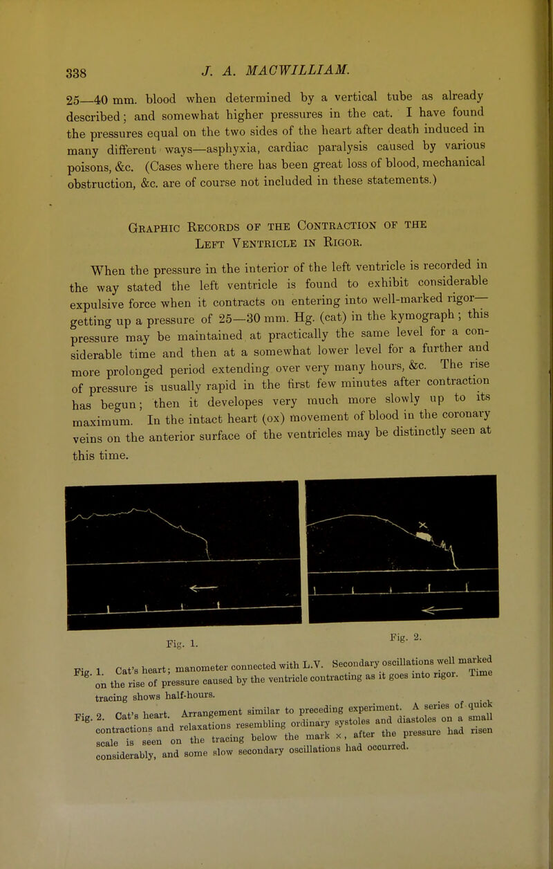 25 40 mm. blood when determined by a vertical tube as already described; and somewhat higher pressures in the cat. I have found the pressures equal on the two sides of the heart after death induced in many different ways—asphyxia, cardiac paralysis caused by various poisons, &c. (Cases where there has been great loss of blood, mechanical obstruction, &c. are of course not included in these statements.) Graphic Records of the Contraction of the Left Ventricle in Rigor. When the pressure in the interior of the left ventricle is recorded in the way stated the left ventricle is found to exhibit considerable expulsive force when it contracts on entering into well-marked rigor- getting up a pressure of 25—30 mm. Hg. (cat) in the kymograph ; this pressure may be maintained at practically the same level for a con- siderable time and then at a somewhat lower level for a further and more prolonged period extending over very many hours, &c. The rise of pressure is usually rapid in the first few minutes after contraction has begun; then it developes very much more slowly up to its maximum. In the intact heart (ox) movement of blood in the coronary veins on the anterior surface of the ventricles may be distinctly seen at this time. -p. , Fig. 2. Fig- 1. Fi. 1 Cat's heart • manometer connected with L.V. Secondary oscillations well marked g on the rise  assure caused by the ventricle contracting as it goes xnto ngor. Tune tracing shows half-hours. W- o Pat'* heart Arrangement similar to preceding experiment. A series of quick Tonsidlbly, and some slow secondary oscillations had occurred.