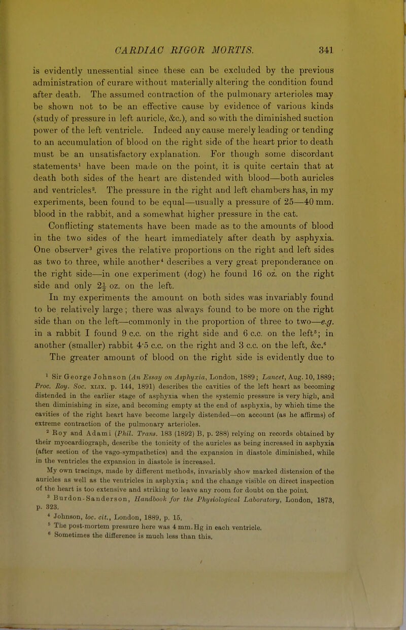 is evidently unessential since these can be excluded by the previous administration of curare without materially altering the condition found after death. The assumed contraction of the pulmonary arterioles may be shown not to be an effective cause by evidence of various kinds (study of pressure in left auricle, &c), and so with the diminished suction power of the left ventricle. Indeed any cause merely leading or tending to an accumulation of blood on the right side of the heart prior to death must be an unsatisfactory explanation. For though some discordant statements1 have been made on the point, it is quite certain that at death both sides of the heart are distended with blood—both auricles and ventricles2. The pressure in the right and left chambers has, in my experiments, been found to be equal—usually a pressure of 25—40 mm. blood in the rabbit, and a somewhat higher pressure in the cat. Conflicting statements have been made as to the amounts of blood in the two sides of the heart immediately after death by asphyxia. One observer3 gives the relative proportions on the right and left sides as two to three, while another4 describes a very great preponderance on the right side—in one experiment (dog) he found 16 oz. on the right side and only 2\ oz. on the left. In my experiments the amount on both sides was invariably found to be relatively large; there was always found to be more on the right side than on the left—commonly in the proportion of three to two—e.g. in a rabbit I found 9 c.c. on the right side and 6 c.c. on the left5; in another (smaller) rabbit 4*5 c.c. on the right and 3 c.c. on the left, &c.B The greater amount of blood on the right side is evidently due to ' Sir George Johnson (An Essay on Asphyxia, London, 1889; Lancet, Aug. 10,1889; Proc. Hoy. Soc. xlix. p. 144, 1891) describes the cavities of the left heart as becoming distended in the earlier stage of asphyxia when the systemic pressure is very high, and then diminishing in size, and becoming empty at the end of asphyxia, by which time the cavities of the right heart have become largely distended—on account (as he affirms) of extreme contraction of the pulmonary arterioles. 2 Eoy and Adami (Phil. Trans. 183 (1892) B, p. 288) relying on records obtained by their myocardiograph, describe the tonicity of the auricles as being increased in asphyxia (after section of the vago-sympathetics) and the expansion in diastole diminished, while in the ventricles the expansion in diastole is increased. My own tracings, made by different methods, invariably show marked distension of the auricles as well as the ventricles in asphyxia; and the change visible on direct inspection of the heart is too extensive and striking to leave any room for doubt on the point. 3 iiimlnn-Sanderson, Handbook for the Physiological Laboratory, London, 1873, p. 323. 4 Johnson, loc. cit., London, 1889, p. 15. 5 The post-mortem pressure here was 4 mm.Hg in each ventricle. 8 Sometimes the difference is much less than this.