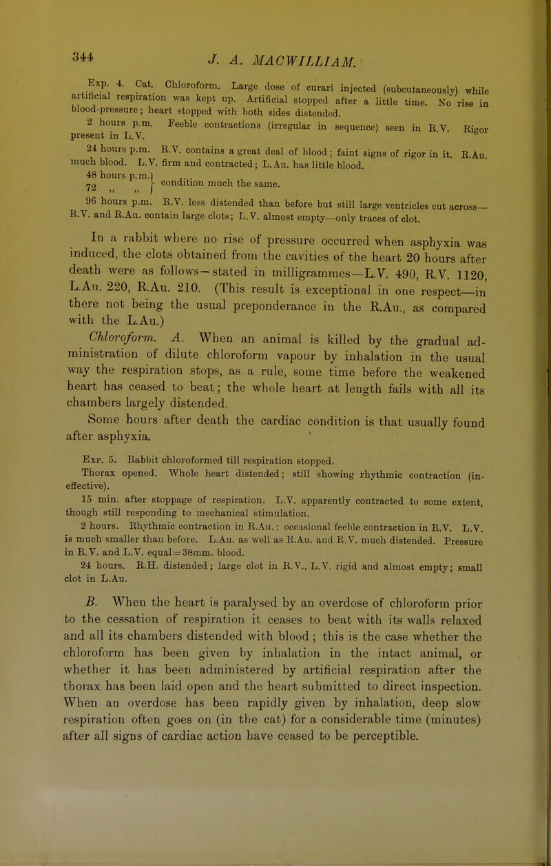Exp 4. Cat. Chloroform. Large dose of curari injected (subcutaneously) while artificial respiration was kept up. Artificial stopped after a little time. No rise in blood-pressure ; heart stopped with both sides distended. 2 hours p.m. Feeble contractions (irregular in sequence) seen in B V Eicor present in L.V. 6 24 hours p.m. E.V. contains a great deal of blood ; faint signs of rigor in it. B.Au. much blood. L.V. firm and contracted; L.Au. has little blood. 48 hours p.m.l .... r condition much the same. 96 hours p.m. E.V. less distended than before but still large ventricles cut across— E.V. and E.Au. contain large clots; L.V. almost empty—only traces of clot. In a rabbit where no rise of pressure occurred when asphyxia was induced, the clots obtained from the cavities of the heart 20 hours after death were as follows—stated in milligrammes—L.V. 490, R.V. 1120, L.Au. 220, R.Au. 210. (This result is exceptional in one respect—in there not being the usual preponderance in the R.Au., as compared with the L.Au.) Chloroform. A. When an animal is killed by the gradual ad- ministration of dilute chloroform vapour by inhalation in the usual way the respiration stops, as a rule, some time before the weakened heart has ceased to beat; the whole heart at length fails with all its chambers largely distended. Some hours after death the cardiac condition is that usually found after asphyxia. Exp. 5. Eabbit chloroformed till respiration stopped. Thorax opened. Whole heart distended; still showing rhythmic contraction (in- effective). 15 min. after stoppage of respiration. L.V. apparently contracted to some extent, though still responding to mechanical stimulation. 2 hours. Ehythmic contraction in E.Au.; occasional feeble contraction in E.V. L.V. is much smaller than before. L.Au. as well as E.Au. and E.V. much distended. Pressure in E.V. and L.V. equal = 38mm. blood. 24 hours. E.H. distended; large clot in E.V., L.V. rigid and almost empty; small clot in L.Au. B. When the heart is paralysed by an overdose of chloroform prior to the cessation of respiration it ceases to beat with its walls relaxed and all its chambers distended with blood ; this is the case whether the chloroform has been given by inhalation in the intact animal, or whether it has been administered by artificial respiration after the thorax has been laid open and the heart submitted to direct inspection. When an overdose has been rapidly given by inhalation, deep slow respiration often goes on (in the cat) for a considerable time (minutes) after all signs of cardiac action have ceased to be perceptible.