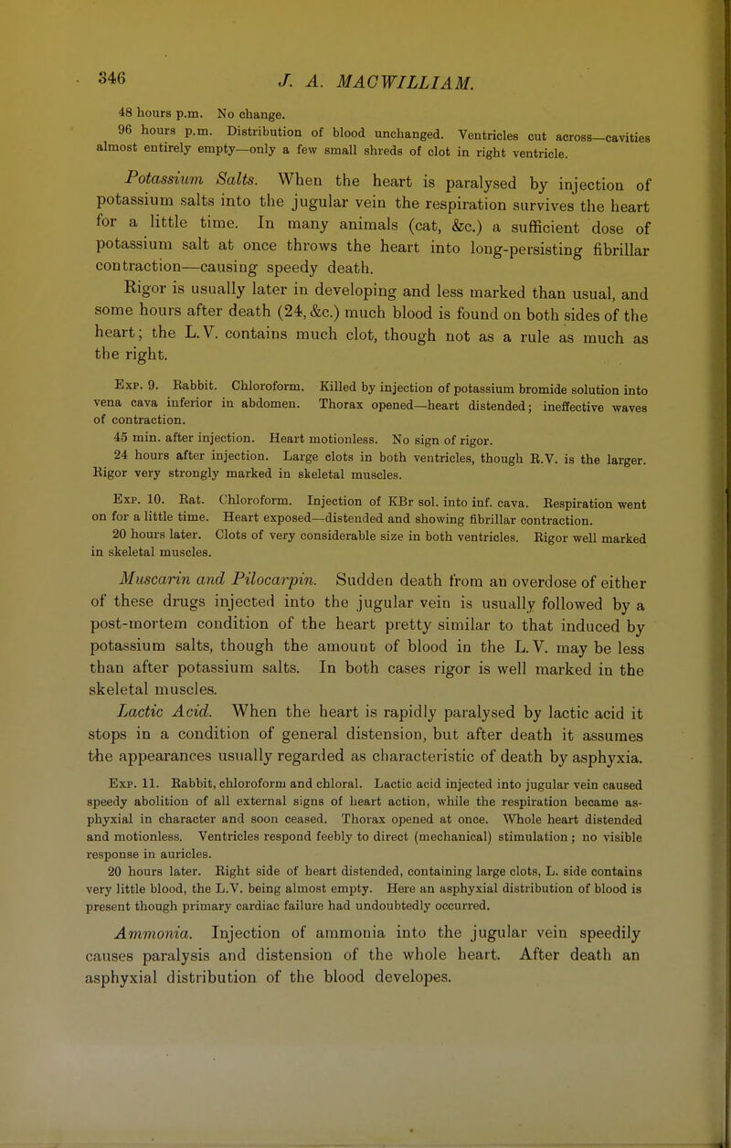 48 hours p.m. No change. 96 hours p.m. Distribution of blood unchanged. Ventricles cut across-cavities almost entirely empty—only a few small shreds of clot in right ventricle. Potassium Salts. When the heart is paralysed by injection of potassium salts into the jugular vein the respiration survives the heart for a little time. In many animals (cat, &c.) a sufficient dose of potassium salt at once throws the heart into long-persisting fibrillar contraction—causing speedy death. Rigor is usually later in developing and less marked than usual, and some hours after death (24, &c.) much blood is found on both sides of the heart; the L. V. contains much clot, though not as a rule as much as the right. Exp. 9. Eabbit. Chloroform. Killed by injection of potassium bromide solution into vena cava inferior in abdomen. Thorax opened—heart distended; ineffective waves of contraction. 45 min. after injection. Heart motionless. No sign of rigor. 24 hours after injection. Large clots in both ventricles, though E.V. is the larger. Rigor very strongly marked in skeletal muscles. Exp. 10. Rat. Chloroform. Injection of KBr sol. into inf. cava. Respiration went on for a little time. Heart exposed—distended and showing fibrillar contraction. 20 hours later. Clots of very considerable size in both ventricles. Rigor well marked in skeletal muscles. Muscarin and Pilocarpin. Sudden death from an overdose of either of these drugs injected into the jugular vein is usually followed by a post-mortem condition of the heart pretty similar to that induced by potassium salts, though the amount of blood in the L. V. may be less than after potassium salts. In both cases rigor is well marked in the skeletal muscles. Lactic Acid. When the heart is rapidly paralysed by lactic acid it stops in a condition of general distension, but after death it assumes the appearances usually regarded as characteristic of death by asphyxia. Exp. 11. Rabbit, chloroform and chloral. Lactic acid injected into jugular vein caused speedy abolition of all external signs of heart action, while the respiration became as- phyxial in character and soon ceased. Thorax opened at once. Whole heart distended and motionless. Ventricles respond feebly to direct (mechanical) stimulation ; no visible response in auricles. 20 hours later. Right side of heart distended, containing large clots, L. side contains very little blood, the L.V. being almost empty. Here an asphyxial distribution of blood is present though primary cardiac failure had undoubtedly occurred. Ammonia. Injection of ammonia into the jugular vein speedily causes paralysis and distension of the whole heart. After death an asphyxial distribution of the blood developes.