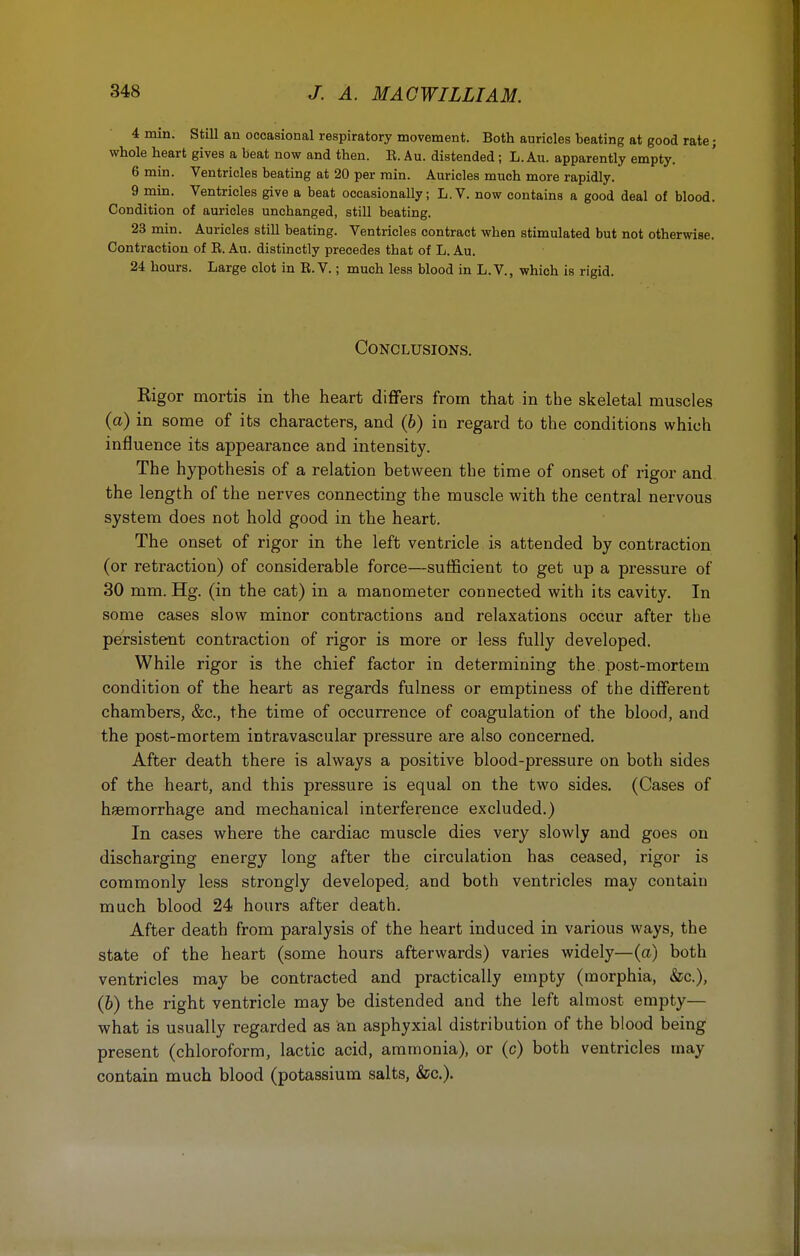 4 min. Still an occasional respiratory movement. Both auricles beating at good rate; whole heart gives a beat now and then. B. Au. distended; L. Au. apparently empty. 6 min. Ventricles beating at 20 per min. Auricles much more rapidly. 9 min. Ventricles give a beat occasionally; L.V. now contains a good deal of blood. Condition of auricles unchanged, still beating. 23 min. Auricles still beating. Ventricles contract when stimulated but not otherwise. Contraction of B. Au. distinctly precedes that of L. Au. 24 hours. Large clot in E. V.; much less blood in L.V., which is rigid. Conclusions. Kigor mortis in the heart differs from that in the skeletal muscles (a) in some of its characters, and (6) in regard to the conditions which influence its appearance and intensity. The hypothesis of a relation between the time of onset of rigor and the length of the nerves connecting the muscle with the central nervous system does not hold good in the heart. The onset of rigor in the left ventricle is attended by contraction (or retraction) of considerable force—sufficient to get up a pressure of 30 mm. Hg. (in the cat) in a manometer connected with its cavity. In some cases slow minor contractions and relaxations occur after the persistent contraction of rigor is more or less fully developed. While rigor is the chief factor in determining the. post-mortem condition of the heart as regards fulness or emptiness of the different chambers, &c, the time of occurrence of coagulation of the blood, and the post-mortem intravascular pressure are also concerned. After death there is always a positive blood-pressure on both sides of the heart, and this pressure is equal on the two sides. (Cases of haemorrhage and mechanical interference excluded.) In cases where the cardiac muscle dies very slowly and goes on discharging energy long after the circulation has ceased, rigor is commonly less strongly developed, and both ventricles may contain much blood 24 hours after death. After death from paralysis of the heart induced in various ways, the state of the heart (some hours afterwards) varies widely—(a) both ventricles may be contracted and practically empty (morphia, &c), (&) the right ventricle may be distended and the left almost empty— what is usually regarded as an asphyxial distribution of the blood being present (chloroform, lactic acid, ammonia), or (c) both ventricles may contain much blood (potassium salts, &c).