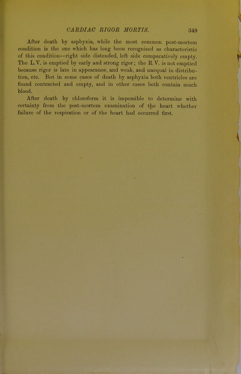 After death by asphyxia, while the most common post-mortem condition is the one which has long been recognised as characteristic of this condition—right side distended, left side comparatively empty. The L.V. is emptied by early and strong rigor; the R.V. is not emptied because rigor is late in appearance, and weak, and unequal in distribu- tion, etc. But in some cases of death by asphyxia both ventricles are found contracted and empty, and in other cases both contain much blood. After death by chloroform it is impossible to determine with certainty from the post-mortem examination of the heart whether failure of the respiration or of the heart had occurred first.