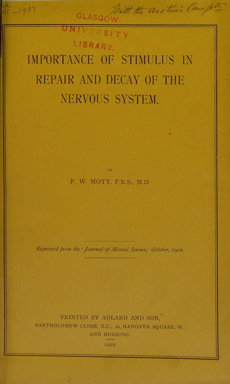 • b / T y ' 1 BRARy^ IMPORTANCE OF STIMULUS IN REPAIR AND DECAY OF THE NERVOUS SYSTEM. BY F. W. MOTT, F.R.S., M.D. Reprinted from the ' Journal of Me?ital Sdence,' October^ 1902. PRINTED BY ADLARD AND SON,' BARTHOLOMEW CLOSE, E.C.; 20, HANOVER SQUARE, W.; AND DORKING. igo2.