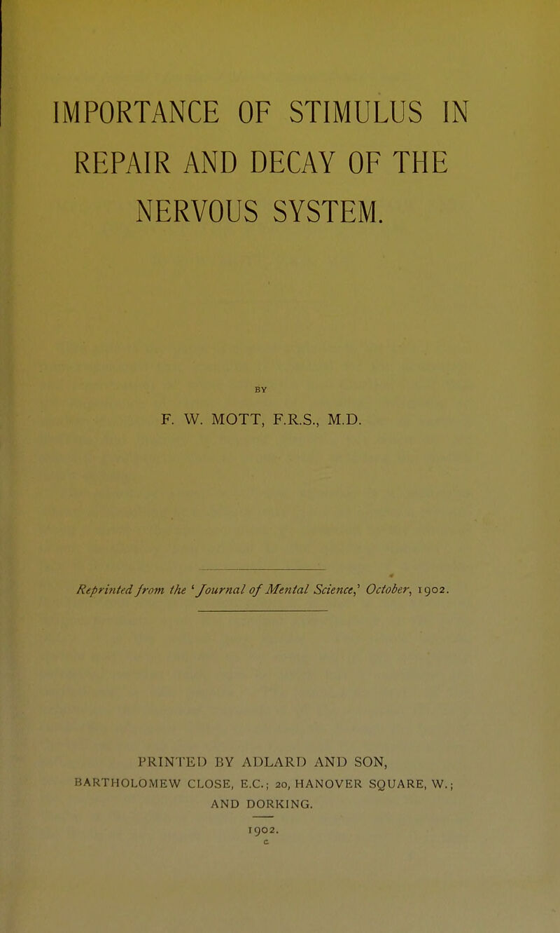 IMPORTANCE OF STIMULUS IN REPAIR AND DECAY OF THE NERVOUS SYSTEM. BY F. W. MOTT, F.R.S., M.D. Reprinted from the '■Journal of Mental Science^ October^ 1902. PRINTED BY ADLARD AND SON, BARTHOLOMEW CLOSE, E.G.; 20, HANOVER SQUARE, W.; AND DORKING. 1902.