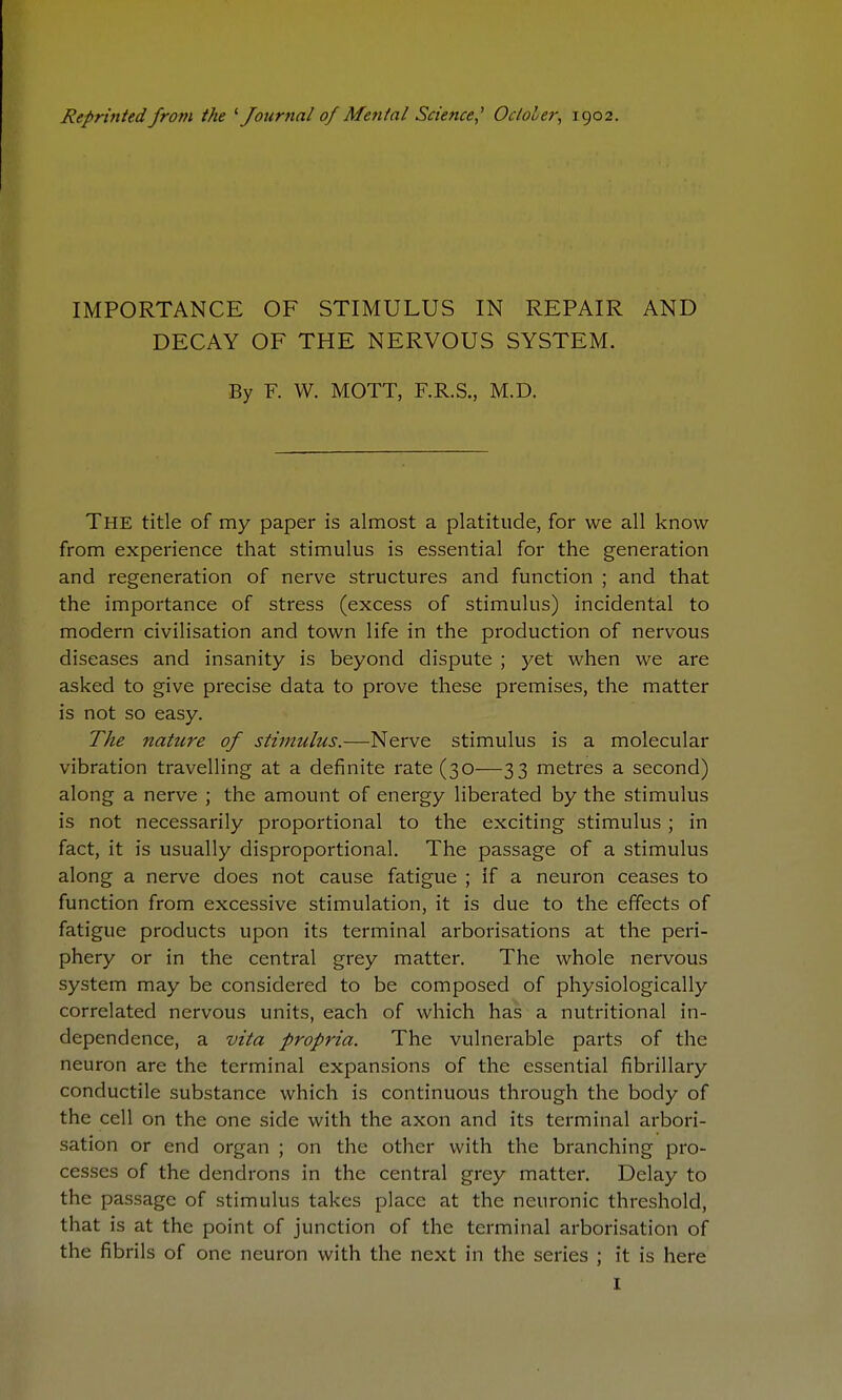 Reprinted from the Journal of Mental Science,^ Ocloler, 1902. IMPORTANCE OF STIMULUS IN REPAIR AND DECAY OF THE NERVOUS SYSTEM. By F. W. MOTT, F.R.S., M.D. The title of my paper is almost a platitude, for we all know from experience that stimulus is essential for the generation and regeneration of nerve structures and function ; and that the importance of stress (excess of stimulus) incidental to modern civilisation and town life in the production of nervous diseases and insanity is beyond dispute ; yet when we are asked to give precise data to prove these premises, the matter is not so easy. The nature of stimulus.—Nerve stimulus is a molecular vibration travelling at a definite rate (30—33 metres a second) along a nerve ; the amount of energy liberated by the stimulus is not necessarily proportional to the exciting stimulus ; in fact, it is usually disproportional. The passage of a stimulus along a nerve does not cause fatigue ; if a neuron ceases to function from excessive stimulation, it is due to the effects of fatigue products upon its terminal arborisations at the peri- phery or in the central grey matter. The whole nervous system may be considered to be composed of physiologically correlated nervous units, each of which has a nutritional in- dependence, a vita propria. The vulnerable parts of the neuron are the terminal expansions of the essential fibrillary conductile substance which is continuous through the body of the cell on the one side with the axon and its terminal arbori- sation or end organ ; on the other with the branching pro- cesses of the dendrons in the central grey matter. Delay to the passage of stimulus takes place at the neuronic threshold, that is at the point of junction of the terminal arborisation of the fibrils of one neuron with the next in the series ; it is here