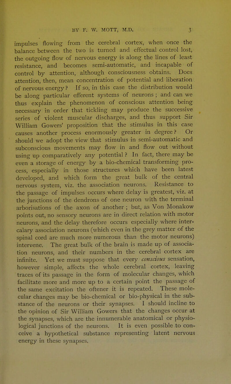 impulses flowing from the cerebral cortex, when once the balance between the two is turned and effectual control lost, the outgoing flow of nervous energy is along the lines of least resistance, and becomes semi-automatic, and incapable of control by attention, although consciousness obtains. Does attention, then, mean concentration of potential and liberation of nervous energy ? If so, in this case the distribution would be along particular efferent systems of neurons ; and can we thus explain the phenomenon of conscious attention being necessary in order that tickling may produce the successive series of violent muscular discharges, and thus support Sir William Gowers' proposition that the stimulus in this case causes another process enormously greater in degree? Or should we adopt the view that stimulus in semi-automatic and subconscious movements may flow in and flow out without using up comparatively any potential ? In fact, there may be even a storage of energy by a bio-chemical transforming pro- cess, especially in those structures which have been latest developed, and which form the great bulk of the central nervous system, viz. the association neurons. Resistance to the passage of impulses occurs where delay is greatest, viz. at the junctions of the dendrons of one neuron with the terminal arborisations of the axon of another ; but, as Von Monakow points out, no sensory neurons are in direct relation with motor neurons, and the delay therefore occurs especially where inter- calary association neurons (which even in the grey matter of the spinal cord are much more numerous than the motor neurons) intervene. The great bulk of the brain is made up of associa- tion neurons, and their numbers in the cerebral cortex are infinite. Yet we must suppose that every conscious sensation, however simple, affects the whole cerebral cortex, leaving traces of its passage in the form of molecular changes, which facilitate more and more up to a certain point the passage of the same excitation the oftener it is repeated. These mole- cular changes may be bio-chemical or bio-physical in the sub- stance of the neurons or their synapses. I should incline to the opinion of Sir William Gowers that the changes occur at the synapses, which are the innumerable anatomical or physio- logical junctions of the neurons. It is even possible to con- ceive a hypothetical substance representing latent nervous energy in these synapses.