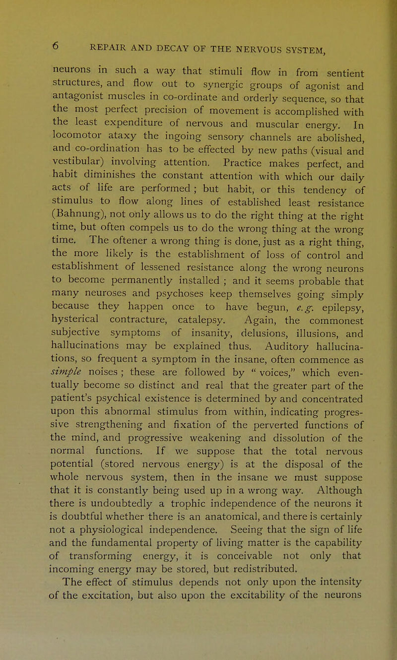 neurons in such a way that stimuli flow in from sentient structures, and flow out to synergic groups of agonist and antagonist muscles in co-ordinate and orderly sequence, so that the most perfect precision of movement is accomplished with the least expenditure of nervous and muscular energy. In locomotor ataxy the ingoing sensory channels are abolished, and co-ordination has to be effected by new paths (visual and vestibular) involving attention. Practice makes perfect, and habit diminishes the constant attention with which our daily acts of life are performed; but habit, or this tendency of stimulus to flow along lines of established least resistance (Bahnung), not only allows us to do the right thing at the right time, but often compels us to do the wrong thing at the wrong time. The oftener a wrong thing is done, just as a right thing, the more likely is the establishment of loss of control and establishment of lessened resistance along the wrong neurons to become permanently installed ; and it seems probable that many neuroses and psychoses keep themselves going simply because they happen once to have begun, e.g. epilepsy, hysterical contracture, catalepsy. Again, the commonest subjective symptoms of insanity, delusions, illusions, and hallucinations may be explained thus. Auditory hallucina- tions, so frequent a symptom in the insane, often commence as simple noises ; these are followed by  voices, which even- tually become so distinct and real that the greater part of the patient's psychical existence is determined by and concentrated upon this abnormal stimulus from within, indicating progres- sive strengthening and fixation of the perverted functions of the mind, and progressive weakening and dissolution of the normal functions. If we suppose that the total nervous potential (stored nervous energy) is at the disposal of the whole nervous system, then in the insane we must suppose that it is constantly being used up in a wrong way. Although there is undoubtedly a trophic independence of the neurons it is doubtful whether there is an anatomical, and there is certainly not a physiological independence. Seeing that the sign of life and the fundamental property of living matter is the capability of transforming energy, it is conceivable not only that incoming energy may be stored, but redistributed. The effect of stimulus depends not only upon the intensity of the excitation, but also upon the excitability of the neurons
