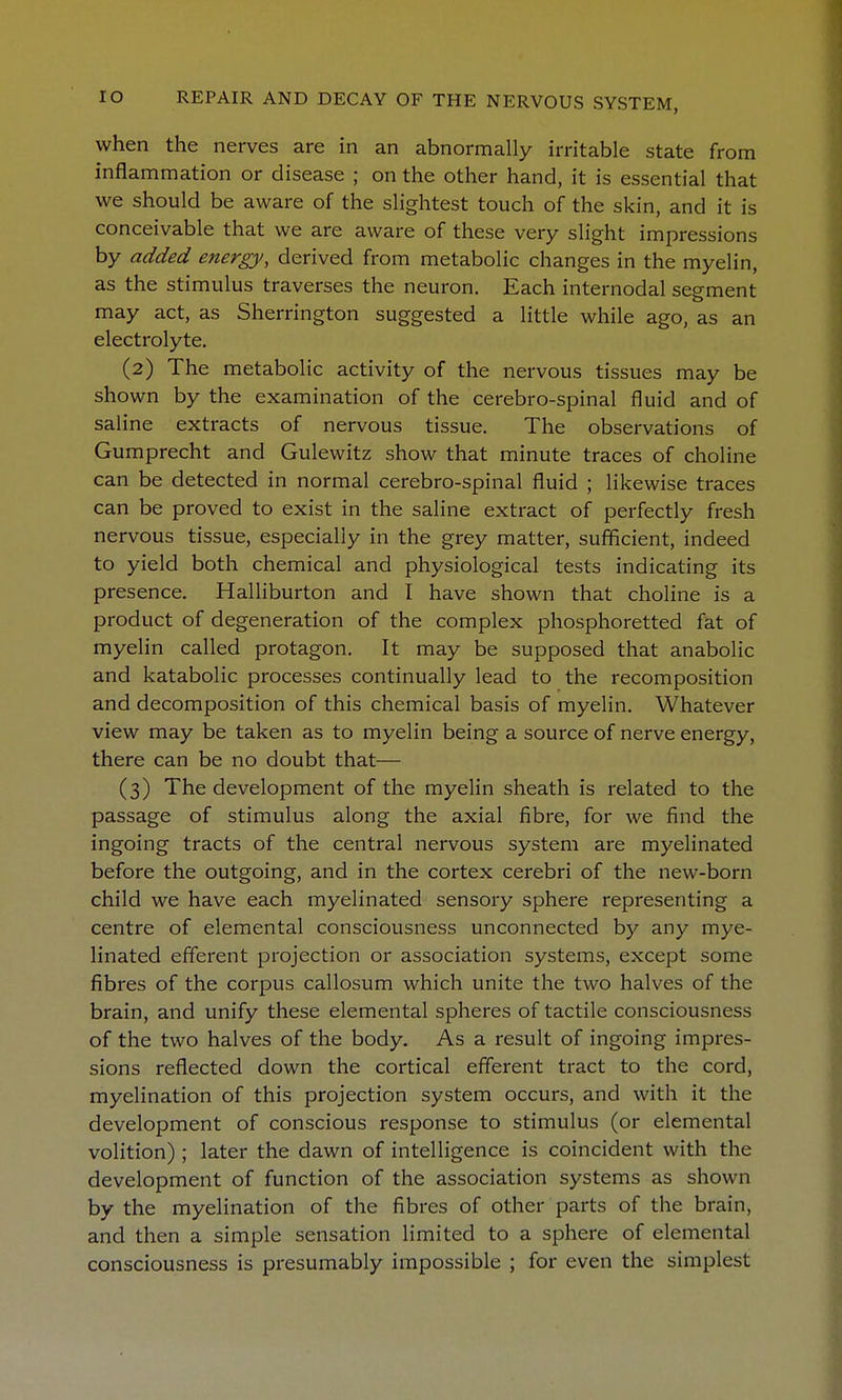 when the nerves are in an abnormally irritable state from inflammation or disease ; on the other hand, it is essential that we should be aware of the slightest touch of the skin, and it is conceivable that we are aware of these very slight impressions by added energy, derived from metabolic changes in the myelin, as the stimulus traverses the neuron. Each internodal segment may act, as Sherrington suggested a little while ago, as an electrolyte. (2) The metabolic activity of the nervous tissues may be shown by the examination of the cerebro-spinal fluid and of saline extracts of nervous tissue. The observations of Gumprecht and Gulewitz show that minute traces of choline can be detected in normal cerebro-spinal fluid ; likewise traces can be proved to exist in the saline extract of perfectly fresh nervous tissue, especially in the grey matter, sufficient, indeed to yield both chemical and physiological tests indicating its presence. Halliburton and I have shown that choline is a product of degeneration of the complex phosphoretted fat of myelin called protagon. It may be supposed that anabolic and katabolic processes continually lead to the recomposition and decomposition of this chemical basis of myelin. Whatever view may be taken as to myelin being a source of nerve energy, there can be no doubt that— (3) The development of the myelin sheath is related to the passage of stimulus along the axial fibre, for we find the ingoing tracts of the central nervous system are myelinated before the outgoing, and in the cortex cerebri of the new-born child we have each myelinated sensory sphere representing a centre of elemental consciousness unconnected by any mye- linated efferent projection or association systems, except some fibres of the corpus callosum which unite the two halves of the brain, and unify these elemental spheres of tactile consciousness of the two halves of the body. As a result of ingoing impres- sions reflected down the cortical efferent tract to the cord, myelination of this projection system occurs, and with it the development of conscious response to stimulus (or elemental volition) ; later the dawn of intelligence is coincident with the development of function of the association systems as shown by the myelination of the fibres of other parts of the brain, and then a simple sensation limited to a sphere of elemental consciousness is presumably impossible ; for even the simplest