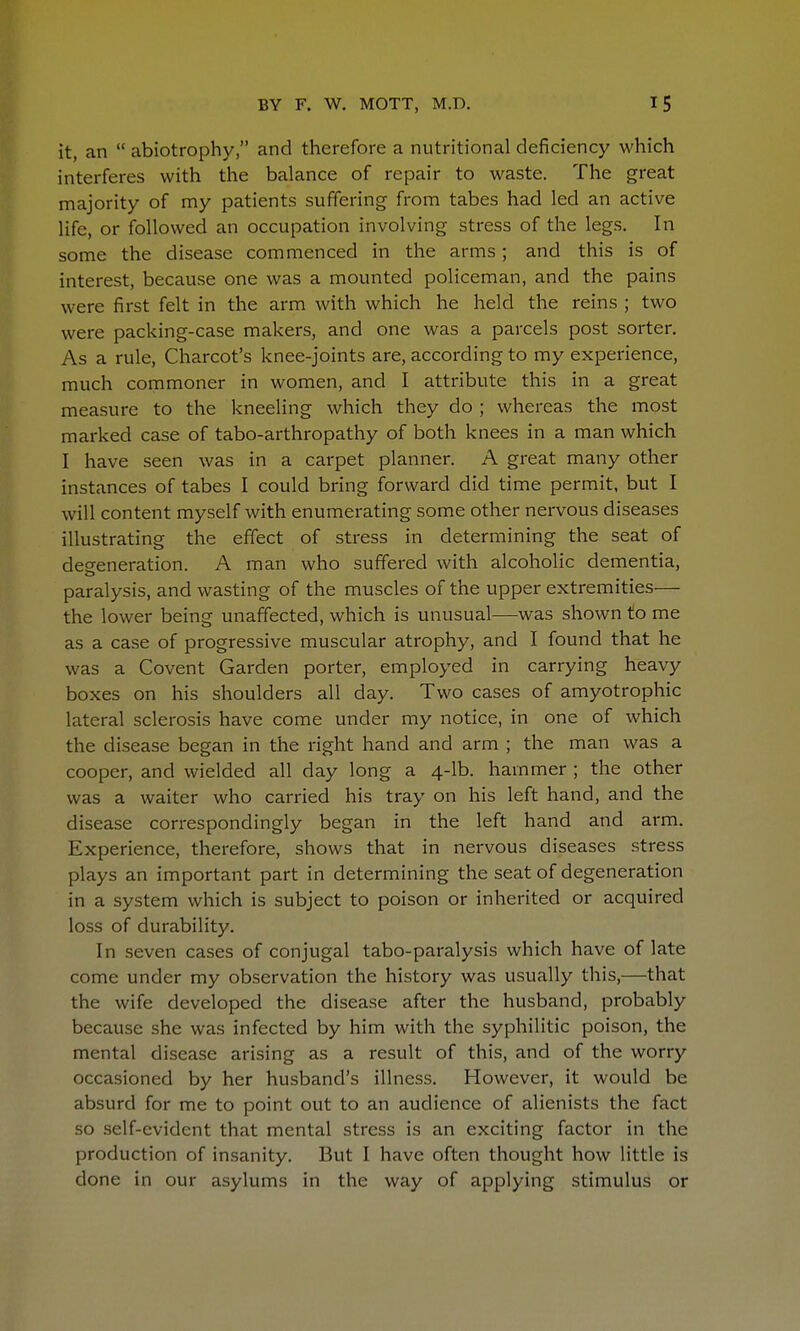 it, an  abiotrophy, and therefore a nutritional deficiency which interferes with the balance of repair to waste. The great majority of my patients suffering from tabes had led an active life, or followed an occupation involving stress of the legs. In some the disease commenced in the arms; and this is of interest, because one was a mounted policeman, and the pains were first felt in the arm with which he held the reins ; two were packing-case makers, and one was a parcels post sorter. As a rule, Charcot's knee-joints are, according to my experience, much commoner in women, and I attribute this in a great measure to the kneeling which they do ; whereas the most marked case of tabo-arthropathy of both knees in a man which I have seen was in a carpet planner. A great many other instances of tabes I could bring forward did time permit, but I will content myself with enumerating some other nervous diseases illustrating the effect of stress in determining the seat of deeeneration. A man who suffered with alcoholic dementia, paralysis, and wasting of the muscles of the upper extremities— the lower being unaffected, which is unusual—was shown to me as a case of progressive muscular atrophy, and I found that he was a Covent Garden porter, employed in carrying heavy boxes on his shoulders all day. Two cases of amyotrophic lateral sclerosis have come under my notice, in one of which the disease began in the right hand and arm ; the man was a cooper, and wielded all day long a 4-lb. hammer ; the other was a waiter who carried his tray on his left hand, and the disease correspondingly began in the left hand and arm. Experience, therefore, shows that in nervous diseases stress plays an important part in determining the seat of degeneration in a system which is subject to poison or inherited or acquired loss of durability. In seven cases of conjugal tabo-paralysis which have of late come under my observation the history was usually this,—that the wife developed the disease after the husband, probably because she was infected by him with the syphilitic poison, the mental disease arising as a result of this, and of the worry occasioned by her husband's illness. However, it would be absurd for me to point out to an audience of alienists the fact so self-evident that mental stress is an exciting factor in the production of insanity. But I have often thought how little is done in our asylums in the way of applying stimulus or