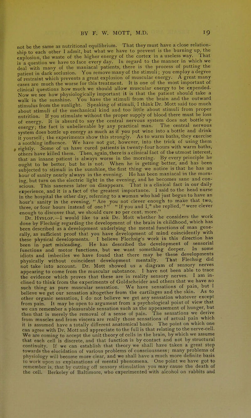 not be the same as nutritional equilibrium. That they must have a close relation- ship to each other I admit, but what we have to prevent is the burning up, the explosion, the waste of the higher energy of the cortex in a useless way. That is a question we have to face every day. In regard to the manner in which we deal with many of the maniacal patients, there is the process of putting the patient in dark seclusion. You remove many of the stimuli; you employ a degree of restraint which prevents a great explosion of muscular energy. A great many cases are much the worse for this treatment. It is one of the most important of clinical questions how much we should allow muscular energy to be expended. Now we see how physiologically important it is that the patient should take a walk in the sunshine. You have the stimuli from the brain and the outward stimulus from the sunlight. Speaking of stimuli, I think Dr. Mott said too much about stimuli of the mechanical kind and too little about stimuli from proper nutrition. If you stimulate without the proper supply of blood there must be loss of energy. It is absurd to say the central nervous system does not bottle up energy °the fact is unbelievable by any practical man. The central nervous system does bottle up energy as much as if you put wine into a bottle and drink it yourself; the experiments show this strongly. As to warm baths, they exercise a soothing influence. We have not got, however, into the trick of using them , rightly. Some of us have cured patients in twenty-four hours with warm baths, others have killed them. Then, again, there is a clinical fact of the utmost interest, that an insane patient is always worse in the morning. By every principle he ought to be better, but he is not. When he is getting better, and has been subjected to stimuli in the sunshine, the first thing we notice is that he has an hour of sanity nearly always in the evening. He has been maniacal in the morn- ing, but turn on the electric light in the evening, and he becomes sane and con- scious. This saneness later on disappears. That is a clinical fact in our daily experience, and it is a fact of the greatest importance. I said to the head nurse in the hospital the other day, referring to a woman who had just begun to have an hour's sanity in the evening,  Are you not clever enough to make that two, three, or four hours instead of one ?   If you and I, she replied,  were clever enough to discover that, we should cure 20 per cent, more. Dr. Hyslop.—I would like to ask Dr. Mott whether he considers the work done by Flechsig regarding the development of the brain in childhood, which has been described as a development underlying the mental functions of man gene- rally, as sufficient proof that you have development of mind coincidently with these physical developments. I believe Flechsig's work in this direction has been in part misleading. He has described the development of sensorial functions and motor functions, but we want something deeper. In some idiots and imbeciles we have found that there may be these developments physically without coincident development mentally. That Flechsig did not take into account. Dr. Mott showed us a diagram of sensory nerves appearing to come from the muscular substance. I have not been able to trace the evidence which proves that these are in reality sensory nerves. I am in- clined to think from the experiments of Goldscheider and others that we have no such thing as pure muscular sensation. We have sensations of pain, but I believe we get our sensation altogether from the cartilages and the skin. As to other organic sensation, 1 do not believe we get any sensation whatever except from pain. It may be open to argument from a psychological point of view that we can remember a pleasurable sensation such as the appeasement of hunger, but then that is merely the removal of a sense of pain. The sensations vve derive from muscles and from viscera are really those sensations of actual pain which it is assumed have a totally different anatomical basis. The point on which one can agree with Dr. Mott and appreciate to the full is that relating to the nerve-cell. We are coming to accept the unit theory of cells in the brain, by which we assume that each cell is discrete, and that function is by contact and not by structural continuity. If we can establish that theory we shall have taken a great step towards the elucidation of various problems of consciousness; many problems of physiology will become more clear, and we shall have a much more definite basis to work upon as explanations of mental phenomena. One point we have got to remember is, that by cutting off sensory stimulation you may cause the death of the cell. Berkeley of Baltimore, who experimented with alcohol on rabbits and