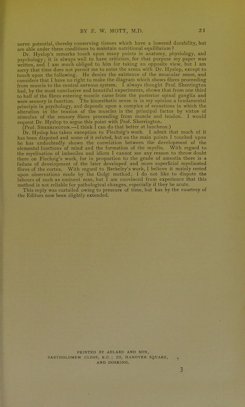 nerve potential, thereby conserving tissues which have a lowered durability, but are able under these conditions to maintain nutritional equilibrium ? Dr. Hyslop's remarks touch upon many points in anatomy, physiology, and psychology; it is always well to have criticism, for that purpose my paper was written, and I am much obliged to him for talking an opposite view, but I am sorry that time does not permit me to enter the arena with Dr. Hyslop, except to touch upon the following. He denies the existence of the muscular sense, and considers that I have no right to make the diagram which shows fibres proceeding from muscle to the central nervous system. I always thought Prof. Sherrington had, by the most conclusive and beautiful experiments, shown that from one third to half of the fibres entering muscle came from the posterior spinal ganglia and were sensory in function. The kinesthetic sense is in my opinion a fundamental principle in psychology, and depends upon a complex of sensations in which the alteration in the tension of the muscles is the principal factor by virtue of stimulus of the sensory fibres proceeding from muscle and tendon. I would request Dr. Hyslop to argue this point with Prof. Sherrington. (Prof. Sherrington.—I think I can do that better at luncheon.) Dr. Hyslop has taken exception to Flechsig's work. I admit that much of it has been disputed and some of it refuted, but on the main points I touched upon he has undoubtedly shown the correlation between the development of the elemental functions of mind and the formation of the myelin. With regard to the myelination of imbeciles and idiots I cannot see any reason to throw doubt there on Flechsig's work, for in proportion to the grade of amentia there is a failure of development of the later developed and more superficial myelinated fibres of the cortex. With regard to Berkeley's work, I believe it mainly rested upon observations made by the Golgi method; I do not like to dispute the labours of such an eminent man, but I am convinced from experience that this method is not reliable for pathological changes, especially if they be acute. This reply was curtailed owing to pressure of time, but has by the courtesy of the Editors now been slightly extended. PRINTED BY ADI.ARD AND SON, BARTHOLOMEW CLOSE, B.C. ; 20, HANOVER SQUARE, AND DORKING.