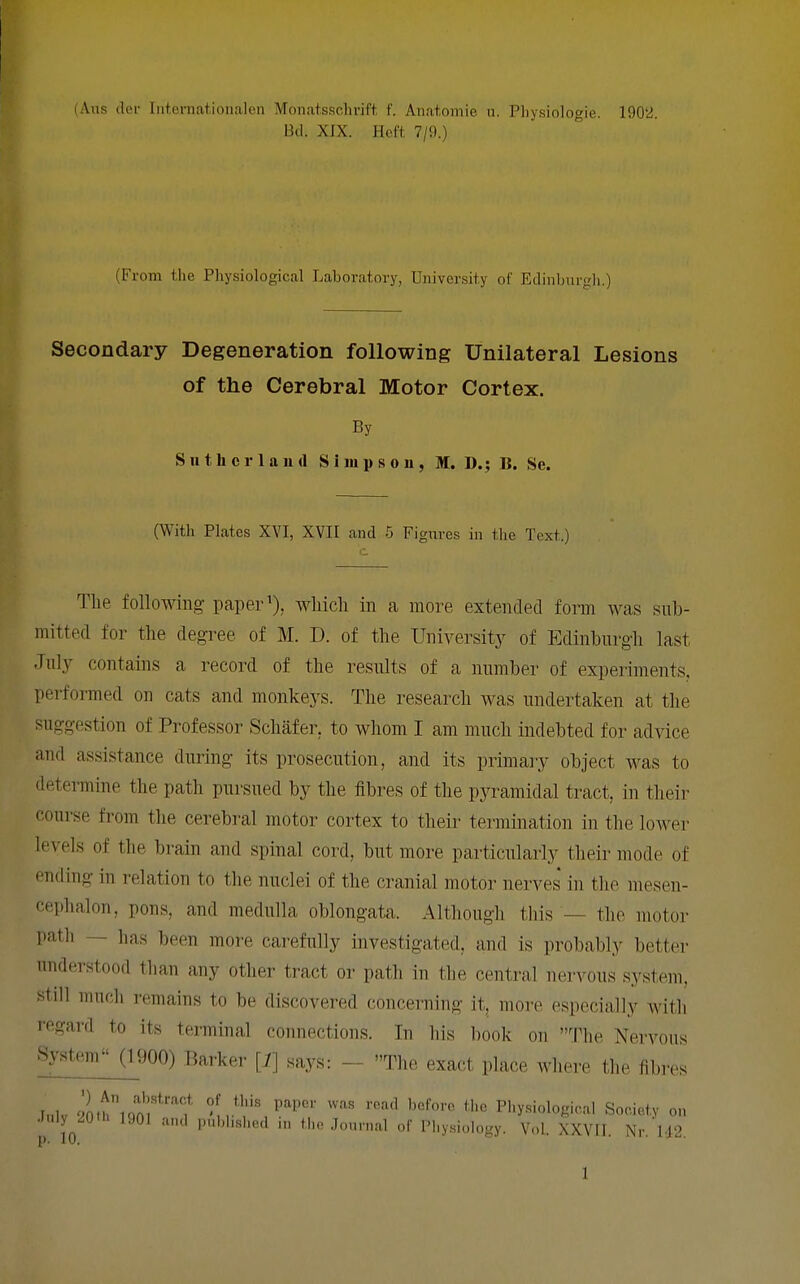 (Ans der Inteniationalen Monatsschrift f. Anatomie u. Physiologic. 1902. I3tl. XIX. Hoft. 7/9.) (From the Physiological Laboratory, University of Edinburgh.) Secondary Degeneration following Unilateral Lesions of the Cerebral Motor Cortex. By Sutherland Simpson, M. D.; B. Se. (With Plates XVI, XVII and 5 Figures in the Text.) The following paper wliicli in a more extended form was sub- mitted for the degree of M. D. of the University of Edinburgh last July contains a record of the results of a number of experiments, performed on cats and monkeys. The research was undertaken at the suggestion of Professor Schafer, to whom I am much indebted for advice and assistance during its prosecution, and its primaiy object was to determine the path pursued by the fibres of the pyramidal tract, in their course from the cerebral motor cortex to their termination in the loAver levels of the brain and spinal cord, but more particularly their mode of ending in relation to the nuclei of the cranial motor nerves in the mesen- cephalon, pons, and medulla oblongata. Altliough this — the motor path — has been more carefully investigated, and is probably better understood than any other tract or path in the central nervous system, still much remains to be discovered concerning it, more especially with regard to its terminal connections. In his book on The Nervous System (1900) Barker [7] says: -- The exact place where the fibres Inlv 20tilqor^''''''f ''^ '•«^<' t.hc Physiological Society on Jnly^iOth 1901 and pubbslied in tl,. .Tonrnal of Phy.siology. Vol. XXVII. Nr. M2,