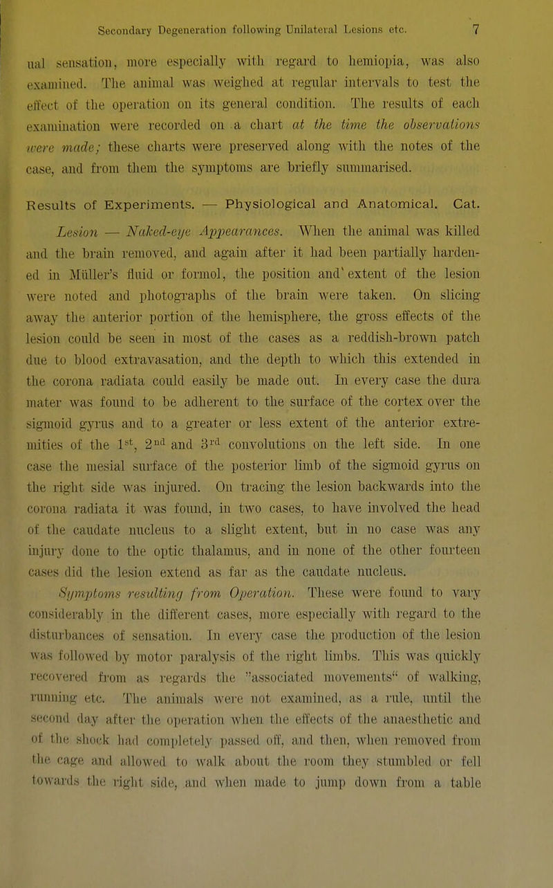 iial sensation, more especially with regard to liemiopia, was also examined. The animal was weighed at regular intervals to test the effect of the operation on its general condition. The results of each examination were recorded on a chart at the time the observations ivere made; these charts were preserved along with the notes of the case, and from them the symptoms are briefly summarised. Results of Experiments. — Physiological and Anatomical. Cat. Lesion — Naked-eye A2}j)earances. When the animal was killed and the brain removed, and again after it had been partially harden- ed in Miiller's fluid or foraiol, the position and' extent of the lesion were noted and photographs of the brain were taken. On slicing away the anterior portion of the hemisphere, the gross elfects of the lesion could be seen in most of the cases as a reddish-brown patch due to blood extravasation, and the depth to which this extended in the corona radiata could easily be made out. In eveiy case the dura mater was found to be adherent to the surface of the cortex over the sigmoid gyrus and to a greater or less extent of the anterior extre- mities of the l**', 2'^'^ and 'd^''^ convolutions on the left side. In one case the mesial surface of the posterior limb of the sigmoid gyrus on the right side was injured. On tracing the lesion backwards into the corona radiata it was found, in two cases, to have involved the head of the caudate nucleus to a slight extent, but in no case was any injury done to the optic thalamus, and in none of the other fourteen cases did the lesion extend as far as the caudate nucleus. Symjjtoms resulting from Operation. These were found to vary considerably in the different cases, more especially with regard to the disturbances of sensation. In every case the production of the lesion was followed by motor paralysis of the right limbs. This was quickly recovered fi-om as regards the associated movements of walking, running etc. The animals were not examined, as a rule, until the second day after the operation when the effects of the anaesthetic and of the shock had completely passed off, and then, when removed from the cage ami allowed to wallc about the room they stumbled or fell towards the right side, and wlien made to jump down from a table