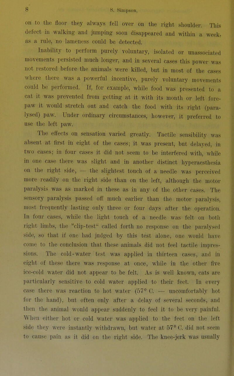 on to the tloor they always fell over on the right .slioultlej-. This defect in walking and jumping soon disappeared and within a week, as a rule, no lameness could be detected. Inability to perform purely voluntary, isolated or unassociated movements persisted much longer, and in several cases this power was not restored before the animals were killed, but in most of the cases where there was a powerful incentive, purely voluntary movements could be performed. If, for example, while food was presented to a cat it was prevented from getting at it with its month or left fore- paw it would stretch out and catch the food with its right (para- lysed) paw. Under ordinary circumstances, however, it preferred to use the left paw. The effects on sensation varied greatly. Tactile sensibility was absent at first in eight of the cases; it was present, but delayed, in two cases; in four cases it did not seem to be interfered with, while in one case there was slight and in another distinct hyperaesthesia on the right side, — the slightest touch of a needle was perceived more readily on the right side than on the left, although the motor paralysis was as marked in these as in any of the other cases. The sensory paralysis passed off much earlier than the motor paralysis, most frequently lasting only three or four days after the operation. In four cases, while the light touch of a needle was felt on both right limbs, the clip-test'-' called forth no response on the paralysed side, so that if one had judged by this test alone, one would have come to the conclusion that these animals did not feel tactile impres- sions. The cold-water test was applied in thirteen cases, and in eight of these there was response at once, while in the other five ice-cold water did not appear to be felt. As is well knoAvn, cats are particularly sensitive to cold water applied to their feet. In every case there was reaction to hot water (57° C. — imcomfortably hot for the hand), but often only after a delay of several seconds, and then the animal would appear suddenly to feel it to be very painful. When eitlier hot or cold water was applied to the feet on the left side they were instantly witlidrawn, but water at 57 C. did not seem to cause pain as it did on the right side. The knee-jerk was usually