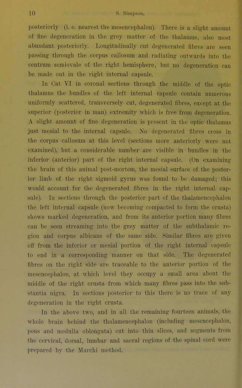 posteriorly (i. e. nearest the mesencephalon). There is a slight amount of fine degeneration in the grey matter of the thalamus, also most abundant posteriorly. Longitudinally cut degenerated fibres are seen passing through the corpus callosum and radiating outwards into the centrum semiovale of the right hemisphere, but no degeneration can be made out in the right internal capsule. In Cat VI in coronal sections through the middle of the optic thalamus the bundles of the left internal capsule contain numerous uniformly scattered, transversely cut, degenerated fibres, except at the superior (posterior in man) extremity which is free from degeneration. A slight amoimt of fine degeneration is present in the optic thalamus just mesial to the internal capsule. No degenerated fibres cross in the corpus callosum at this level (sections more anteriorly were not examined), but a considerable number are visible in bundles in the inferior (anterioi') part of the right internal capsule. (On examining the brain of this animal post-mortem, the mesial surface of the poster- ior limb of the right sigmoid gyrus was found to be damaged; this would account for the degenerated fibres in the right internal cap- sule). In sections through the posterior part of the thalamencephalou the left internal capsule (now becoming compacted to form the crusta) shows marked degeneration, and from its anterior portion many fibres can be seen streaming into the grey matter of the subthalamic re- gion and corpus albicans of the same side. Similar fibres are given off from the inferior oi' mesial portion of the right internal capsule to end in a corresponding manner on that side. The degenerated fibres on the right side are traceable to the anterior portion of the mesencephalon, at which level they occupy a small area about the middle of the right crusta from which many fibres pass into the sub- stantia nigra. In sections posterior to this there is no trace of any degeneration in the right crusta. In the above two, and in all the remaining fourteen animals, the whole brain behind the thalamencephalou (including mesencephalon, pons and medulla oblongata) cut into thin slices, and segments from the cervical, dorsal, lumbar and sacral regions of the spinal coi-d were prepared by the Marchi method.