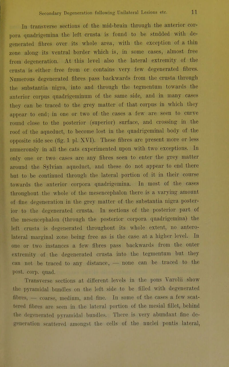 111 transverse sections of the mid-brain through the anterior cor- l)ora quadrig-emina the left crusta is found to be studded with de- generated fibres over its whole area, with the exception of a thin zone along its ventral border which is, in some cases, almost free from degeneration. At this level also the lateral extremity of the crusta is either free from or contains very few degenerated fibres. Numerous degenerated fibres pass backwards from the crusta through the substantia nigra, into and through the tegmentum towards the anterior corpus quadrigeminum of the same side, and in many cases they can be traced to the grey matter of that corpus in which they appear to end; in one or two of the cases a few are seen to curve round close to the posterior (superior) surface, and crossing in the roof of the aqueduct, to become lost in the quadrigeminal body of the opposite side see (fig. 1 pi. XVI). These fibres are present more or less numerously in all the cats experimented upon with two exceptions. In only one or two cases are any fibres seen to enter the grey matter aroimd the Sylvian aqueduct, and these do not appear to end there but to be continued through the lateral portion of it in their course towards the anterior corpora quadrigemina. In most of the cases throughout the whole of the mesencephalon there is a varying amount of fine degeneration in the grey matter of the substantia nigra poster- ior to the degenerated crusta. In sections of the posterior part of the mesencephalon (through the posterior corpora quadiigemina) the left crusta is degenerated throughout its Avhole exteiit, no antero- lateral marginal zone being free as is the caSe at a higher level. In one or two instances a few fibres pass backwards from the outer extremity of the degenerated crusta into the tegmentum but they can not be traced to any distance, — none can be traced to the post. corp. quad. Transverse sections at different levels in the pons Varolii show the pyramidal bundles on tlie left side to be filled with degenerated fibres, — coarse, medium, and fine. In some of the cases a few scat- tered fibres are seen in the lateral portion of the mesial fillet, behind the degenerated pyramidal bundles. There is very abundant fine de- generation scattered amongst the cells of the nuclei pontis lateral.