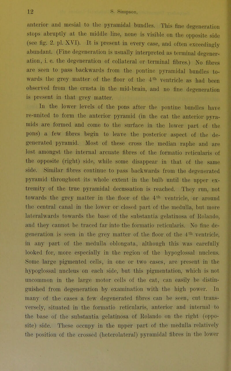 anterior and mesial to the pyramidal bundles. This fine degeneration stops abruptly at the middle line, none is visible on the opposite side (see fig. 2. pi. XVI). It is present in every case, and often exceedingly abundant. (Fine degeneration is usually interpreted as terminal degener- ation, i. e. the degeneration of collateral or terminal fibres.) No fibres are seen to pass backwards from the pontine pyramidal bundles to- wards the grey matter of the floor of the 4=^ ventricle as had been observed from the crusta in the mid-brain, and no fine degeneration is present in that grey matter. In the lower levels of the pons after the pontine bundles have re-united to form the anterior pyramid (in the cat the anterior pyra- mids are formed and come to the surface in the lower part of the pons) a few fibres begin to leave the posterior aspect of the de- generated pyramid. Most of these cross the median raphe and are lost amongst the internal arcuate fibres of the formatio reticularis of the opposite (right) side, while some disappear in that of the same side. Similar fibres continue to pass backwards from the degenerated pyramid throughout its whole extent in the bulb until the upper ex- tremity of the true pyramidal decussation is reached. They run, not towards the grey matter in the floor of the 4'^'^ ventricle, or around the central canal in the lower or closed part of the medulla, but more lateralwards towards the base of the substantia gelatinosa of Rolando, and they cannot be traced far into the formatio reticularis. No fine de- generation is seen in the grey matter of the floor of the 4^^ ventricle, in any part of the medulla oblongata, although this was carefully looked for, more especially in the region of the h3'-poglossal nucleus. Some large pigmented cells, in one or two cases, are present in the hypoglossal nucleus on each side, but this pigmentation, Avhich is not uncommon in the large motor cells of the cat, can easily be distin- guished from degeneration by examination with the high poAver. In many of the cases a few degenerated fibres can be seen, cut trans- versely, situated in the formatio reticularis, anterior and internal to the base of the substantia gelatinosa of Eolando on the right (oppo- site) side. These occupy in the upper part of the medulla relatively the position of the crossed (heterolateral) pyramidal fibres in the lower