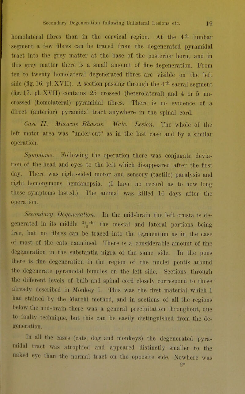 homolateral fibres than in the cervical region. At the 4*^ lumbar segment a few fibres can be traced from the degenerated pyramidal tract into the grey matter at the base of the posterior horn, and in this grey matter there is a small amount of fine degeneration. From ten to twenty homolateral degenerated fibres are visible on the left side (fig. 16. pi. XVII). A section passing through the sacral segment (fig. 17. pi. XVII) contains 25 crossed (heterolateral) and 4 or 5 un- crossed (homolateral) pyramidal fibres. There is no evidence of a direct (anterior) pyramidal tract anywhere in the spinal cord. Case II. Macaciis Ehcesiis. Male. Lesion. The whole of the left motor area was under-cut as in the last case and by a similar operation. Symptoms. Following the operation there was conjugate devia- tion of the head and eyes to the left which disappeared after the first day. There was right-sided motor and sensory (tactile) paralysis and right homonymous hemianopsia. (I have no record as to how long these symptoms lasted.) The animal was killed 16 days after the operation. Secondary Deyeiwration. In the mid-brain the left crusta is de- generated in its middle ^/r/*^^ the mesial and lateral portions being free, but no fibres can be traced into the tegmentum as in the case of most of the cats examined. There is a considerable amount of fine dege;ieration in the substantia nigra of the same side. In the pons there is fine degeneration in the region of the nuclei pontis around the degenerate pyramidal bundles on the left side. Sections through the different levels of bulb and spinal cord closely correspond to those already described in Monkey I. This was the first material which I had stained by the Marchi method, and in sections of all the regions below tlie mid-brain there was a general precipitation throughout, due to faulty technique, but this can be easily distinguished from the de- generation. In all the cases (cats, dog and monkeys) the degenerated pyra- midal tract was atrophied and appeared distinctly smaller to the naked eye than the normal tract on the opposite side. Nowhere was 2*