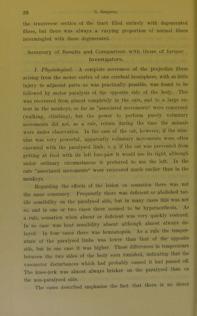 the transverse section of the tract filled entirely with degenerated fibres, but there was always a varying proportion of noniud fil)res intermingled with those degenerated. Summary of Results and Comparison with those of former Investigators. 1. Physiological. A complete severance of the projection fibres arising from the motor cortex of one cerebral hemisphere, Avith as little injury to adjacent parts as was practically possible, was found to be followed by motor paralysis of the opposite side of the body. This was recovered from almost completely in the cats, and to a large ex- tent in the monkeys, so far as associated movements were concerned (walking, climbing), but the power to perform purely voluntary movements did not, as a rule, return during the time the animals were under observation. In the case of the cat, however, if the stim- ulus was very powerful, apparently voluntary movements were often executed with the paralysed limb; e. g. if the cat was prevented fi'om getting at food with its left fore-paw it would use its right, although under ordinary circumstances it preferred to use the left. In the cats associated movements were recovered much earlier than in the monkeys. Regarding the effects of the lesion on sensation there was not the same constancy. Frequently there was deficient or abolished tac- tile sensibility on the paralysed side, but in many cases this was not so, and in one or two cases there seemed to be hyperaesthesia. As a rule, sensation when absent or deficient was very quickly restored. 4n no case was heat sensibility absent although almost always de- layed. In four cases there was hemianopsia. As a rule the temper- ature of the paralysed limbs was lower than that of the opposite side, but in one case it was higher. These differences in temperature between the two sides of the body soon vanished, indicating that the vasomotor disturbances which had probably caused it had passed off. The knee-jerk was almost always brisker on the paralysed than on the non-paral3''sed side. The cases described emphasise the fact that there is no direct