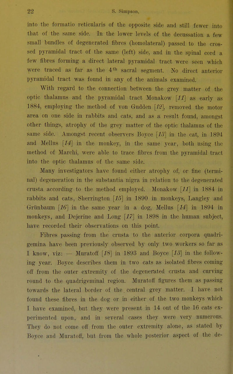 into the formatio reticularis of tlie opposite side and still fewer into that of the same side. In the lower levels of the decussation a few small bundles of degenerated fibres (homolateral) passed to the cros- sed pyramidal tract of the same (left) side, and in the spinal cord a few fibres forming a direct lateral pyramidal tract were seen Avhich were traced as far as the sacral segment. No direct anteiior pyramidal tract was found in any of the animals examined. With regard to the connection between the grey matter of the optic thalamus and the pyramidal tract Monakow [11] as early as 1884, employing the method of von Grudden removed the motor area on one side in rabbits and cats, and as a result found, amongst other things, atrophy of the grey matter of the optic thalamus of the same side. Amongst recent observers Boyce [13] in the cat, in 1894 and Melius [14] in the monkey, in the same year, both using tlie method of Marchi, were able to trace fibres from the pyramidal tract into the optic thalamus of the same side. Many investigators have found either atrophy of, or iine (termi- nal) degeneration in the substantia nigra in relation to the degenerated crusta according to the method employed. Monakow [11] iu 1884 in rabbits and cats, Sherrington in 1890 in monkeys, Langley and Griinbaum [16] in the same year in a dog. Melius [14] in 1894 in monkeys, and Dejerine and Long [17] in 1898 in the human subject, have recorded their observations on this point. Fibi-es passing from the crusta to the anterior corpora quadri- gemina have been previously observed by only two workers so far as I know, viz: — Muratoff [18] in 1893 and Boyce [13] in the follow- ing year. Boyce describes them in two cats as isolated fibres coming off from the outer extremity of the degenerated crusta and curving round to the quadrigeniinal region. Muratoff figures them as passing towards the lateral border of the. central grey matter. I have not found these fibres in the dog or in either of the two monkeys Avhich I have examined, but they were present in 14 out of the 16 cats ex- perimented upon, and in several cases they were very numerous. They do not come off from the outer extremity alone, as stated by Boyce and Muratoff, but from the whole posterior aspect of the de-