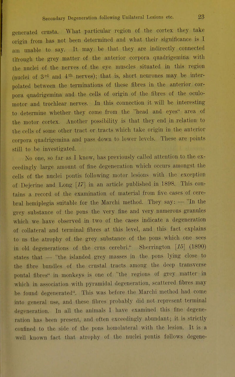generated crusta. What particular region of the cortex they take origin from has not been determined and what tlieir significance is I am imable to say. It may be that tliey are indirectly connected tlfrough the grey matter of the anterior coi'pora qnadrigemiiia with the nuclei of the nerves of the eye muscles situated in this region (nuclei of 3^'^ and i^^ nerves); that is, short neiu-ones may be inter- polated between the terminations of these fibres in the anterior cor- pora quadrigemina and the cells of origin of the fibres of the oculo- motor and trochlear nerves. In this connection it will be interesting to determine whether they come from the head and eyes area of the motor cortex. Another possibility is that they end in relation to tlie cells of some other tract or tracts which take origin in the anterior corpora quadrigemina and pass down to lower levels. These are points stiU to be investigated. No one, so far as I know, has previously called attention to the ex- ceedingly large amount of fine degeneration which occurs amongst the cells of the nuclei pontis following motor lesions with the exception of Dejerine and Long [17] in an article published in 1898. This con- tains a record of the examination of material from five cases of cere- bral hemiplegia smtable for the Marclii method. They say: — In the grey substance of the pons the very fine and very numerous granules which we have observed in two of the cases indicate a degeneration of collateral and terminal fibres at this level, and this fact explains to us the atrophy of the grey substance of the pons which one sees in old degenerations of the cms cerebri. Sherrington [15] (1890) states that — the islanded grey masses in the pons lying close to the fibre bundles of the crustal tracts among the deep transverse pontal fibres in monkeys is one of the regions of grey matter in which in association with pyramidal degeneration, scattered fibres may be found degenerated. This was before the Marchi method had come into general use, and these fibres probably did not represent terminal degeneration. In all the animals I have examined this fine degene- ration has been present, and often ex(;eedingly abundant; it is strictly confined to the side of the pons homolateral with the lesion. It is a well known fact that atrophy of the nuclei pontis follows degene-