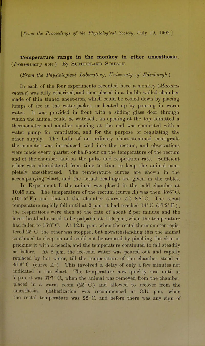 [From the Proceedings of the Physiological /Society, July 19, 1902. J Temperature range in the monkey in ether anaesthesia. (Preliminary note.) By Sutherland Simpson. (From the Physiological Laboratory, University of Edinburgh.) In each of the four experiments recorded here a monkey (Macacus rhcesus) was fully etherized, and then placed in a double-walled chamber made of thin tinned sheet-iron, which could be cooled down by placing lumps of ice in the water-jacket, or heated up by pouring in warm water. It was provided in front with a sliding glass door through which the animal could be watched; an opening at the top admitted a thermometer and another opening at the end was connected with a water pump for ventilation, and for the purpose of regulating the ether supply. The bulb of an ordinary short-stemmed centigrade thermometer was introduced well into the rectum, and observations were made every quarter or half-hour on the temperature of the rectum and of the chamber, and on the pulse and respiration rate. SulRcient ether was administered from time to time to keep the animal com- pletely anaesthetised. The temperature curves are shown in the accompanying chart, and the actual readings are given in the tables. In Experiment I. the animal was placed in the cold chamber at 10.45 a.m. The temperature of the rectum (curve A) was then 38'6° C. (101-5° F.) and that of the chamber (curve A') 8-8° C. The rectal temperature rapidly fell until at 2 p.m. it had reached 14° C. (57'2° F.) ; the respirations were then at the rate of about 2 per minute and the heart-beat had ceased to be palpable at 115 p.m., when the temperature had fallen to 16 8° C. At 12.15 p.m. when the rectal thermometer regis- tered 25°C. the ether was stopped, but notwithstanding this the animal continued to sleep on and could not be aroused by pinching the skin or pricking it with a needle, and the temperature continued to fall steadily as before. At 2 p.m. the ice-cold water was poured out and rapidly replaced by hot water, till the temperature of the chamber stood at 41'6° C. (curve A). This involved a delay of only a few minutes not indicated in the chart. The temperature now quickly rose until at 7 p.m. it was 377° C, when the animal was removed from the chamber, placed in a warm room (25° C.) and allowed to recover from the anaesthesia, (Etherization was recommenced at 3.15 p.m. when the rectal temperature was 22° C. and before there was any sign of