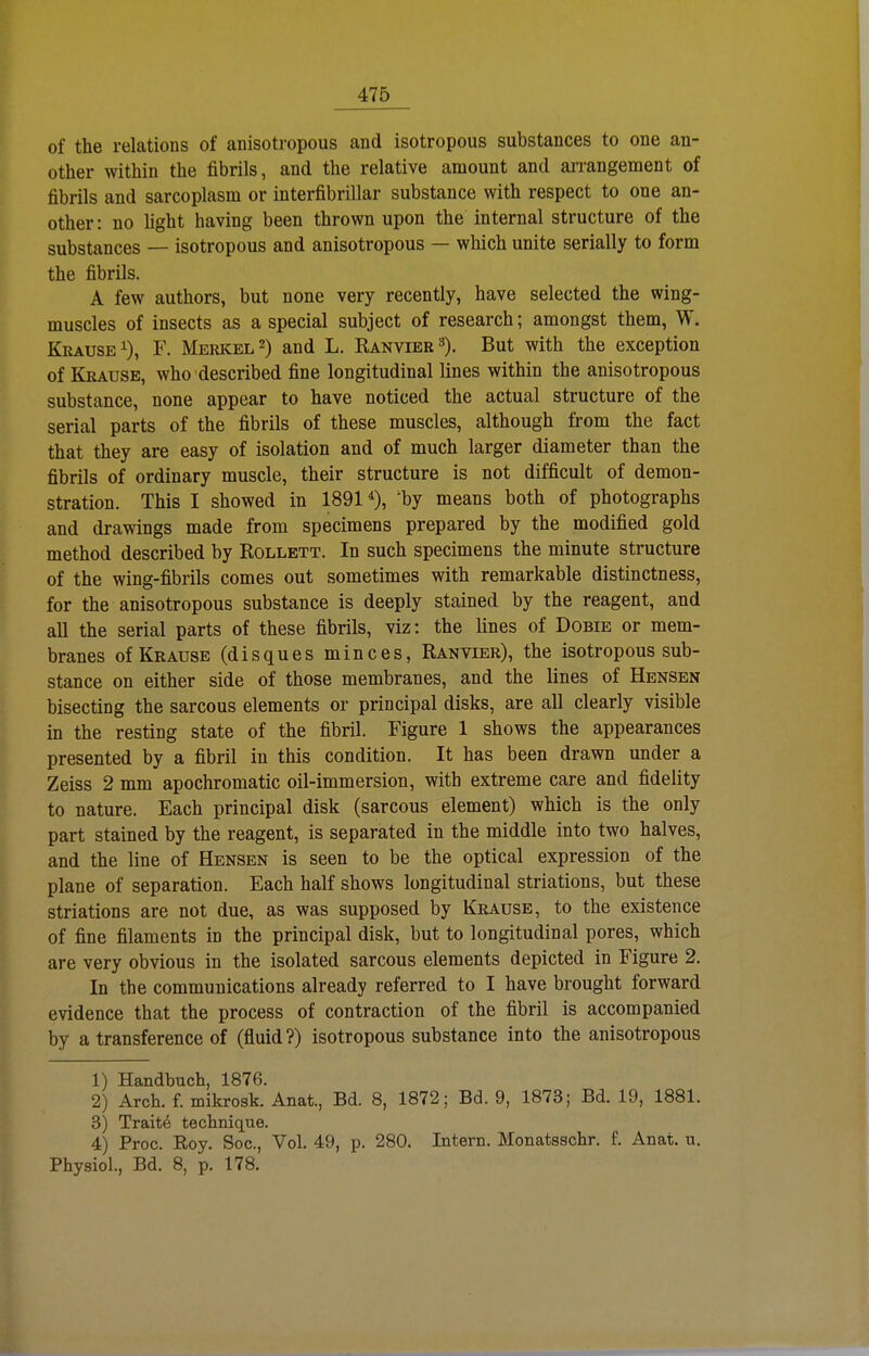 of the relations of anisotropous and isotropous substances to one au- other within the fibrils, and the relative amount and arrangement of fibrils and sarcoplasm or interfibrillar substance with respect to one an- other: no light having been thrown upon the internal structure of the substances — isotropous and anisotropous — which unite serially to form the fibrils. A few authors, but none very recently, have selected the wing- muscles of insects as a special subject of research; amongst them, W. Krause 1), F. Merkel 2) and L. Ranvier »). But with the exception of Krause, who described fine longitudinal lines within the anisotropous substance, none appear to have noticed the actual structure of the serial parts of the fibrils of these muscles, although from the fact that they are easy of isolation and of much larger diameter than the fibrils of ordinary muscle, their structure is not difficult of demon- stration. This I showed in 18910, ^by means both of photographs and drawings made from specimens prepared by the modified gold method described by Rollett. In such specimens the minute structure of the wing-fibrils comes out sometimes with remarkable distinctness, for the anisotropous substance is deeply stained by the reagent, and all the serial parts of these fibrils, viz: the lines of Dobie or mem- branes of Krause (disques minces, Ranvier), the isotropous sub- stance on either side of those membranes, and the lines of Bensen bisecting the sarcous elements or principal disks, are all clearly visible in the resting State of the fibril. Figure 1 shows the appearances presented by a fibril in this condition. It has been drawn under a Zeiss 2 mm apochromatic oil-immersion, with extreme care and fidelity to nature. Fach principal disk (sarcous element) which is the only part stained by the reagent, is separated in the middle into two halves, and the line of Bensen is seen to be the optical expression of the plane of Separation. Fach half shows longitudinal striations, but these striations are not due, as was supposed by Krause, to the existence of fine filaments in the principal disk, but to longitudinal pores, which are very obvious in the isolated sarcous elements depicted in Figure 2. In the Communications already referred to I have brought forward evidence that the process of contraction of the fibril is accompanied by a transference of (fluid?) isotropous substance into the anisotropous 1) Handbuch, 1876. 2) Arch. f. mikrosk. Anat., Bd. 8, 1872; Bd. 9, 1873; Bd. 19, 1881. 3) Traite technique. 4) Proc. Roy. Soc, Vol. 49, p. 280. Intern. Monatsschr. f. Anat, u. Physiol., Bd. 8, p. 178.