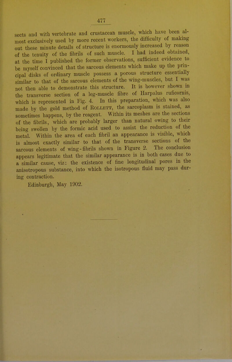 sects and with vertebrate and crustacean muscle, which have been al- most exclusively used by more recent workers, the difficulty of making out these rainute details of structure is enormously increased by reason of the tenuity of the fibrüs of such muscle. I had indeed obtained, at the time I published the former observations, sufficient evidence to be myself couvinced that the sarcous elements which make up the prin- cipal disks of ordinary muscle possess a porous structure essentially similar to that of the sarcous elements of the wing-muscles, but I was not then able to demonstrate this structure. It is however shown in the transverse section of a leg-muscle fibre of Harpalus ruficornis, which is represented in Fig. 4. In this preparation, which was also made by the gold method of Rollett, the sarcoplasm is stained, as sometimes happens, by the reagent. Within its meshes are the sections of the fibrils, which are probably larger than natural owing to their being swollen by the formic acid used to assist the reduction of the metal. Within the area of each fibril an appearance is visible, which is almost exactly similar to that of the transverse sections of the sarcous elements' of wing-fibrüs shown in Figure 2. The conclusion appears legitimate that the similar appearance is in both cases due to a similar cause, viz: the existence of fine longitudinal pores in the anisotropous substance, into which the isotropous fluid may pass dur- ing contraction. Edinburgh, May 1902.