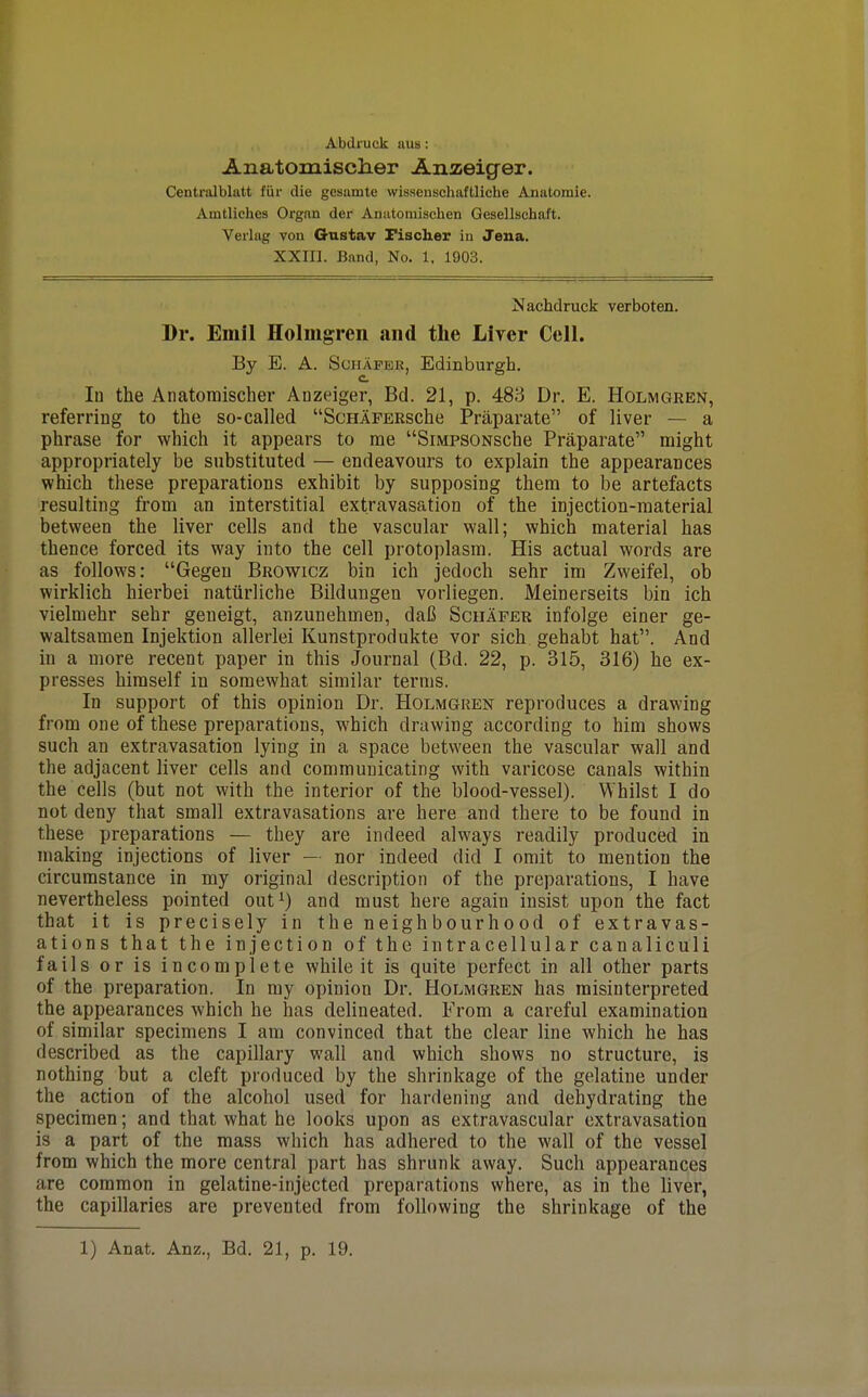 Abdruck nus: Anatomisclier Anzeiger. Centralbltttt fiir die gcsumte wisseuschaftliche Anatoraie. Amtliches Orgnn der Anutomischen Gesellschaft. Veiiag von Gustav Fisclier iu Jena. XXIIl. Band, No. 1. 1903. Nachdruck verboten. Dr. Emil Holmgren and the Liver Cell. By E. A. ScHAPBR, Edinburgh, c. In the Anatomisclier Anzeiger, Bd. 21, p. 488 Dr. E. Holmgren, referring to the so-called ScHAFERsche Praparate of liver — a phrase for which it appears to rae SiMPSONSche Praparate might appropriately be substituted — endeavours to explain the appearances vehich these preparations exhibit by supposing them to be artefacts resulting from an interstitial extravasation of the injection-material between the liver cells and the vascular wall; which material has thence forced its way into the cell protoplasm. His actual words are as follows: Gegen Browicz bin ich jedoch sehr im Zweifel, ob wirklich hierbei natiirliche Bildungen vorliegen. Meinerseits bin ich vielmehr sehr geneigt, anzunehmen, daC Schaper infolge einer ge- waltsamen Injektion allerlei Kunstprodukte vor sich gehabt hat. And in a more recent paper in this Journal (Bd. 22, p. 315, 316) he ex- presses himself in somewhat similar terms. In support of this opinion Dr. Holmgren reproduces a drawing from one of these preparations, which drawing according to him shows such an extravasation lying in a space between the vascular wall and the adjacent liver cells and communicating with varicose canals within the cells (but not with the interior of the blood-vessel). Whilst I do not deny that small extravasations are here and there to be found in these preparations — they are indeed always readily produced in making injections of liver — nor indeed did I omit to mention the circumstance in my original description of the preparations, I have nevertheless pointed out^) and must here again insist upon the fact that it is precisely in the neighbourhood of extravas- ations that the injection of the intracellular canaliculi fails or is incomplete while it is quite perfect in all other parts of the preparation. In my opinion Dr. Holmgren has misinterpreted the appearances which he has delineated. From a careful examination of similar specimens I am convinced that the clear line which he has described as the capillary wall and which shows no structure, is nothing but a cleft produced by the shrinkage of the gelatine under the action of the alcohol used for hardening and dehydrating the specimen; and that what he looks upon as extravascular extravasation is a part of the mass which has adhered to the wall of the vessel from which the more central part has shrunk away. Such appearances are common in gelatine-injected preparations where, as in the liver, the capillaries are prevented from following the shrinkage of the 1) Anat. Anz., Bd. 21, p. 19.