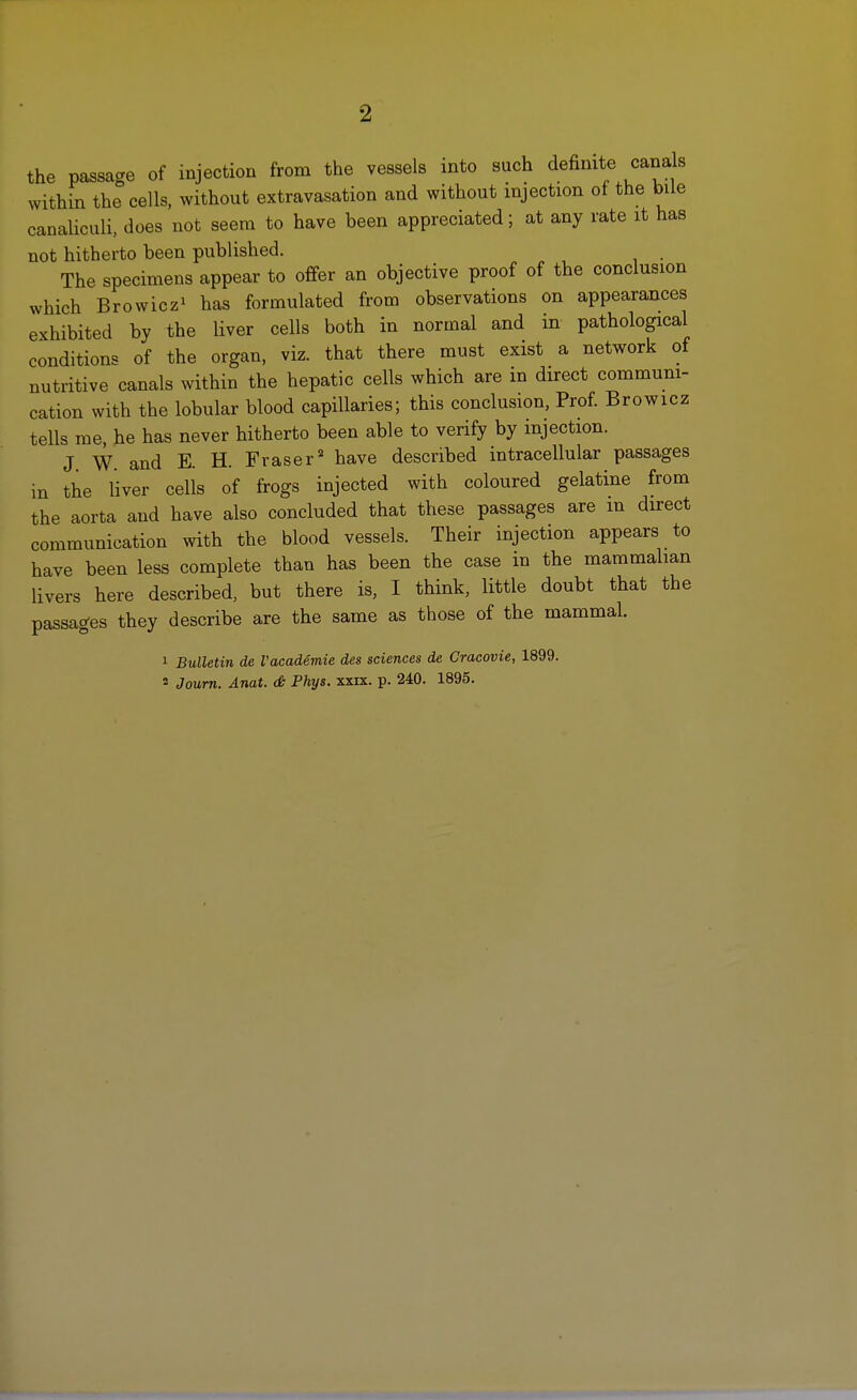 •2 the passage of injection from the vessels into such definite cands within the cells, without extravasation and without injection ot the bile canaliculi, does not seem to have been appreciated; at any rate it has not hitherto been published. . The specimens appear to offer an objective proof of the conclusion which Browiczi bas formulated from observations on appearances exhibited by the liver cells both in normal and in pathological conditions of the organ, viz. that there must exist a network of nutritive canals within the hepatic cells which are in direct communi- cation with the lobular blood capillaries; this conclusion, Prof Browicz tells me, he has never hitherto been able to verify by injection. J W. and E. H. Fraser* have described intracellular passages in the liver cells of frogs injected with coloured gelatine from the aorta and have also concluded that these passages are m direct communication with the blood vessels. Their injection appears to have been less complete than has been the case in the mammalian livers here described, but there is, I think, little doubt that the passages they describe are the same as those of the mammal. 1 Bulletin de I'academie des sciences de Cracovie, 1899. 2 Joum. Anat. <& Phys. xxix. p. 240. 1895.