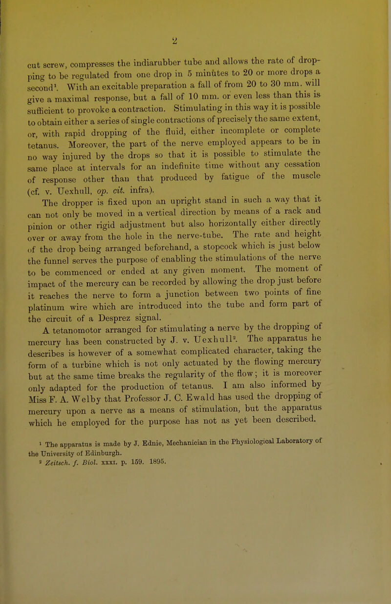 2 cut screw, compresses the indiarubber tube and allows the rate of drop- ping to be regulated from one drop in 5 minutes to 20 or more drops a second1. With an excitable preparation a fall of from 20 to 30 mm. will give a maximal response, but a fall of 10 mm. or even less than this is sufficient to provoke a contraction. Stimulating in this way it is possible to obtain either a series of single contractions of precisely the same extent, or, with rapid dropping of the fluid, either incomplete or complete tetanus. Moreover, the part of the nerve employed appears to be in no way injured by the drops so that it is possible to stimulate the same place at intervals for an indefinite time without any cessation of response other than that produced by fatigue of the muscle (cf. v. Uexhull, op. cit. infra). The dropper is fixed upon an upright stand in such a way that it can not only be moved in a vertical direction by means of a rack and pinion or other rigid adjustment but also horizontally either directly over or away from the hole in the nerve-tube. The rate and height of the drop being arranged beforehand, a stopcock which is just below the funnel serves the purpose of enabling the stimulations of the nerve to be commenced or ended at any given moment. The moment of impact of the mercury can be recorded by allowing the drop just before it reaches the nerve to form a junction between two points of fine platinum wire which are introduced into the tube and form part of the circuit of a Desprez signal. A tetanomotor arranged for stimulating a nerve by the dropping of mercury has been constructed by J. v. Uexhull2. The apparatus he describes is however of a somewhat complicated character, taking the form of a turbine which is not only actuated by the flowing mercury but at the same time breaks the regularity of the flow; it is moreover only adapted for the production of tetanus. I am also informed by Miss F. A. Welby that Professor J. C. Ewald has used the dropping of mercury upon a nerve as a means of stimulation, but the apparatus which he employed for the purpose has not as yet been described. » The apparatus is made by J. Ednie, Mechanician in the Physiological Laboratory of the University of Edinburgh. * Zeitsch. /. Biol. xxxi. p. 159. 1895.