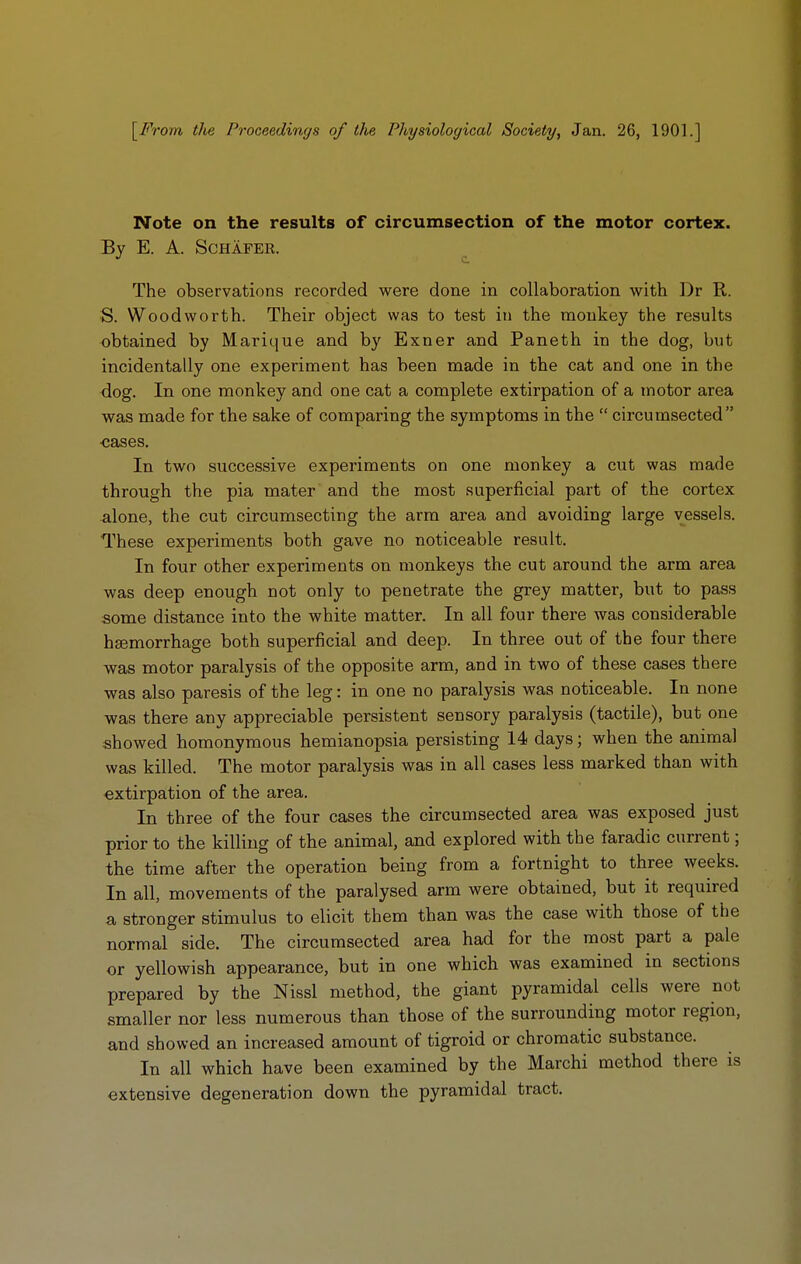 [From the Proceedings of the Physiological Society, Jan. 26, 1901.] Note on the results of circumsection of the motor cortex. By E. A. SCHAFER. The observations recorded were done in collaboration with Dr R. S. Woodworth. Their object was to test in the monkey the results obtained by Marique and by Exner and Paneth in the dog, but incidentally one experiment has been made in the cat and one in the dog. In one monkey and one cat a complete extirpation of a motor area was made for the sake of comparing the symptoms in the  circumsected ■cases. In two successive experiments on one monkey a cut was made through the pia mater and the most superficial part of the cortex alone, the cut circumsecting the arm area and avoiding large vessels. These experiments both gave no noticeable result. In four other experiments on monkeys the cut around the arm area was deep enough not only to penetrate the grey matter, but to pass some distance into the white matter. In all four there was considerable hsemorrhage both superficial and deep. In three out of the four there was motor paralysis of the opposite arm, and in two of these cases there was also paresis of the leg: in one no paralysis was noticeable. In none was there any appreciable persistent sensory paralysis (tactile), but one showed homonymous hemianopsia persisting 14 days; when the animal was killed. The motor paralysis was in all cases less marked than with extirpation of the area. In three of the four cases the circumsected area was exposed just prior to the killing of the animal, and explored with the faradic current; the time after the operation being from a fortnight to three weeks. In all, movements of the paralysed arm were obtained, but it required a stronger stimulus to elicit them than was the case with those of the normal side. The circumsected area had for the most part a pale or yellowish appearance, but in one which was examined in sections prepared by the Nissl method, the giant pyramidal cells were not smaller nor less numerous than those of the surrounding motor region, and showed an increased amount of tigroid or chromatic substance. In all which have been examined by the Marchi method there is extensive degeneration down the pyramidal tract.