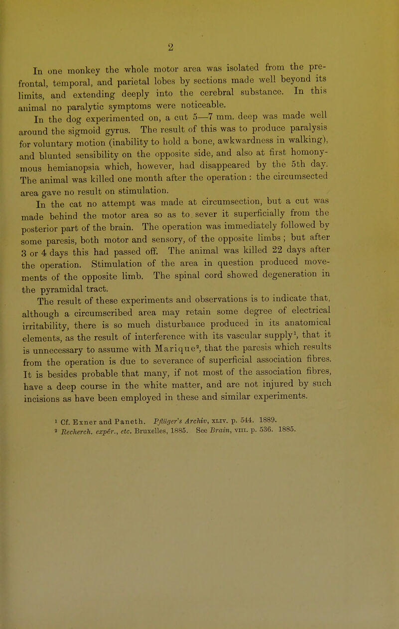 2 In one monkey the whole motor area was isolated from the pre- frontal, temporal, and parietal lobes by sections made well beyond its limits, and extending deeply into the cerebral substance. In this animal no paralytic symptoms were noticeable. In the dog experimented on, a cut 5—7 mm. deep was made well around the sigmoid gyrus. The result of this was to produce paralysis for voluntary motion (inability to hold a bone, awkwardness in walking), and blunted sensibility on the opposite side, and also at first homony- mous hemianopsia which, however, had disappeared by the 5th day. The animal was killed one month after the operation : the circumsected area gave no result on stimulation. In the cat no attempt was made at circumsection, but a cut was made behind the motor area so as to sever it superficially from the posterior part of the brain. The operation was immediately followed by some paresis, both motor and sensory, of the opposite limbs ; but after 3 or 4 days this had passed off. The animal was killed 22 days after the operation. Stimulation of the area in question produced move- ments of the opposite limb. The spinal cord showed degeneration in the pyramidal tract. The result of these experiments and observations is to indicate that, although a circumscribed area may retain some degree of electrical irritability, there is so much disturbance produced in its anatomical elements, as the result of interference with its vascular supplyS that it is unnecessary to assume with Marique^ that the paresis which results from the operation is due to severance of superficial association fibres. It is besides probable that many, if not most of the association fibres, have a deep course in the white matter, and are not injured by such incisions as have been employed in these and similar experiments. 1 Cf. Exner and Paneth. Pfliiger's Archiv, xliv. p. 544. 1889. ' Becherch. exper., etc. Bruxelles, 1885. See Brain, vni. p. 536. 1885.