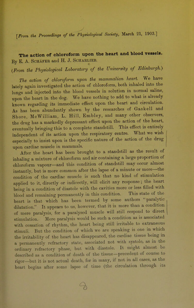 [From the Proceedings of the Physiological Society, March 21, 1903.] The action of chloroform upon the heart and blood vessels. By E. A. ScHAFER and H. J. Scharlieb. {From the Physiological Laboratory of the University of Edinburgh.) The action of chloroform upon the mammalian heart. We have lately again investigated the action of chloroform, both inhaled into the lungs and injected into the blood vessels in solution in normal saline, upon the heart in the dog. We have nothing to add to what is already known regarding its immediate effect upon the heart and circulation. As has been abundantly shown by the researches of Gaskell and Shore, McWilliam, L. Hill, Embley, and many other observers, the drug has a markedly depressant effect upon the action of the heart, eventually bringing this to a complete standstill. This effect is entirely independent of its action upon the respiratory centre. What we wish especially to insist upon is the specific nature of the action of the drug upon cardiac muscle in mammals. After the heart has been brought to a standstill as the result of inhaling a mixture of chloroform and air containing a large proportion of chloroform vapour—and this condition of standstill may occur almost instantly, but is more common after the lapse of a minute or more—the condition of the cardiac muscle is such that no kind of stimulation applied to it, directly or indirectly, will elicit any response; the heart being in a condition of diastole with the cavities more or less filled with blood and remaining permanently in this condition. This state of the heart is that which has been termed by some authors paralytic dilatation. It appears to us, however, that it is more than a condition of mere paralysis, for a paralysed muscle will still respond to direct stimulation. Mere paralysis would be such a condition as is associated with cessation of rhythm, the heart being still irritable to extraneous stimuli. But the condition of which we are speaking is one in which the irritability of the heart has disappeared, the cardiac tissue being m a permanently refractory state, associated not with systole, as in the ordinary refractory phase, but with diastole. It might almost be described as a condition of death of the tissue—precedent of course to rigor—but it is not actual death, for in many, if not in all cases, as the heart begins after some lapse of time (the circulation through its 9)