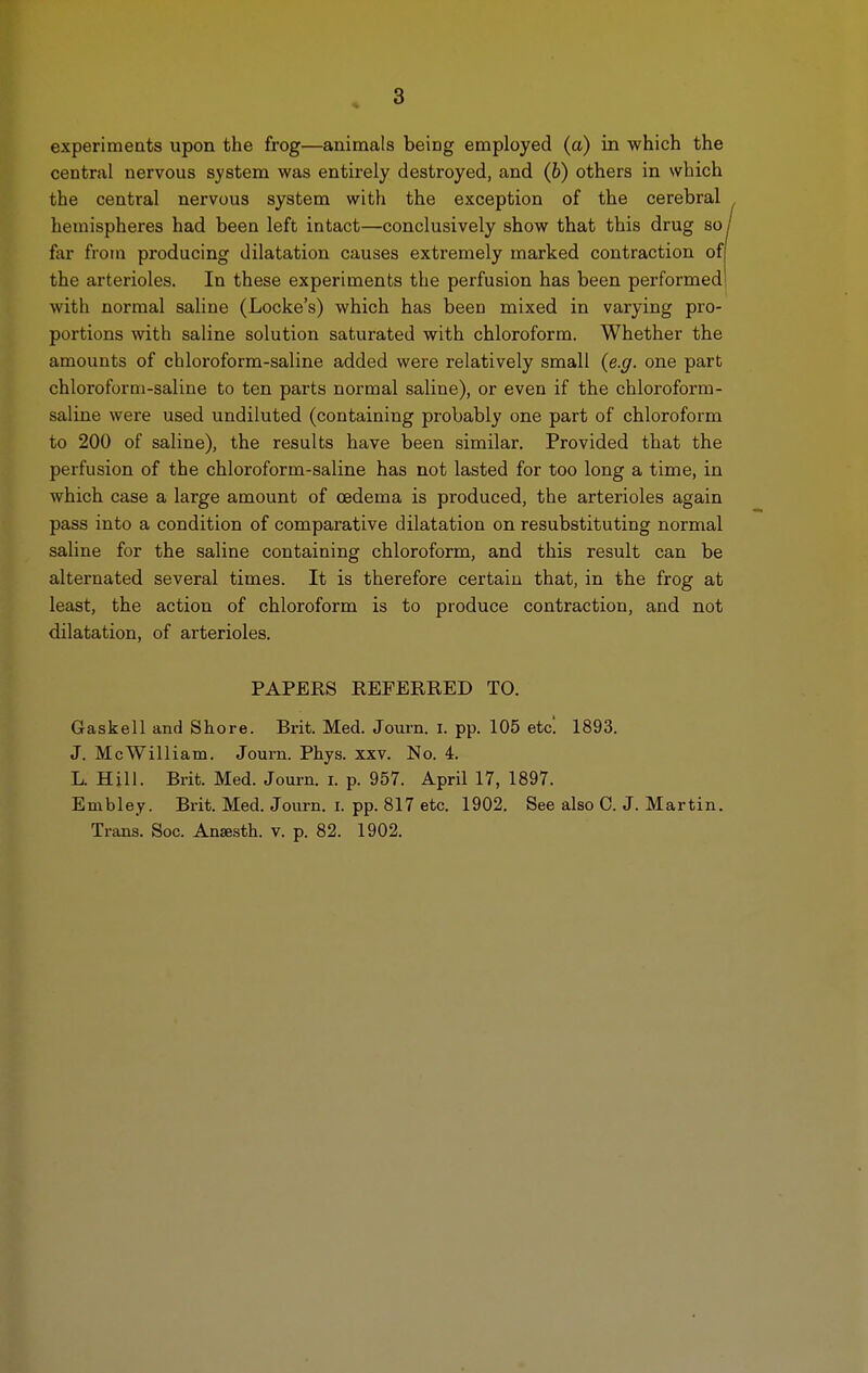 3 experiments upon the frog—animals being employed (a) in which the central nervous system was entii-ely destroyed, and (6) others in which the central nervous system with the exception of the cerebral hemispheres had been left intact—conclusively show that this drug so far from producing dilatation causes extremely marked contraction of the arterioles. In these experiments the perfusion has been performed with normal saline (Locke's) which has been mixed in varying pro- portions with saline solution saturated with chloroform. Whether the amounts of chloroform-saline added were relatively small {e.g. one part chloroform-saline to ten parts normal saline), or even if the chloroform- saline were used undiluted (containing probably one part of chloroform to 200 of saline), the results have been similar. Provided that the perfusion of the chloroform-saline has not lasted for too long a time, in which case a large amount of oedema is produced, the arterioles again pass into a condition of comparative dilatation on resubstituting normal saline for the saline containing chloroform, and this result can be alternated several times. It is therefore certain that, in the frog at least, the action of chloroform is to produce contraction, and not dilatation, of arterioles. PAPERS REFERRED TO. Gaskell and Shore. Brit. Med. Joui-n. i. pp. 105 etc! 1893. J. McWilliam. Journ. Phys. xxv. No. 4. L. Hill. Brit. Med. Journ. i. p. 957. April 17, 1897. Embley. Brit. Med. Journ. i. pp. 817 etc. 1902. See also 0. J. Martin. Trans. See. Anse-sth. v. p. 82. 1902.